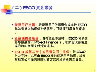 能源用戶自籌 ：若能源用戶取得資金成本較 ESCO 代為安排之融資成本低廉時，可選擇利用自有資金。 金融機構的融資 ：自有資金不足時， ESCO 可以安排專案融資（ Project Finance ），以節能改善後達成的節能金額支付投資成本。 ESCO 或第三者 ( 如租賃公司 ) 提供 ：若 ESCO 財力容許，也可由 ESCO 提供能源用戶融資，或安排租賃公司提供設備租賃方式來取得所需之資金。 ( 二 ) ESCO 資金來源 