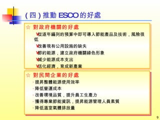 ( 四 ) 推動 ESCO 的好處 ☆ 對民間企業的好處 ‧ 提昇整體能源使用效率 ‧ 降低營運成本 ‧ 改善環境品質，提升員工生產力  ‧ 獲得專業節能資訊，提昇能源 管理人員素質 ‧ 降低溫室氣體排放量 ☆ 對政府機關的好處 從逐年編列的預算中即可導入節能產品及技術，風險很低  改善現有公用設施的缺失  節約能源，建立政府機關綠色形象  減少能源成本支出  活化經濟，育成新產業 