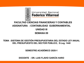 FACULTAD CIENCIAS FINANCIERAS Y CONTABLES
ASIGNATURA : CONTABILIDAD GUBERNAMENTAL
UNIDAD III
SEMANA 09
TEMA :SISTEMA DE GESTIÓN PRESUPUESTARIA DEL ESTADO LEY ANUAL
DEL PRESUPUESTO DEL SECTOR PÚBLICO, D.Leg. 1440
SEMESTRE ACADÉMICO 2020-1
DOCENTE : DR. LUIS FLAVIO GARCÍA HARO
 