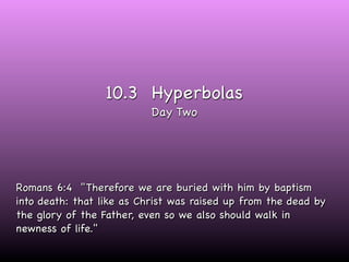 10.3 Hyperbolas
                           Day Two




Romans 6:4 "Therefore we are buried with him by baptism
into death: that like as Christ was raised up from the dead by
the glory of the Father, even so we also should walk in
newness of life."
 