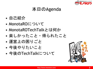http://www.monotaro.com/
本日のAgenda
3
• 自己紹介
• MonotaROについて
• MonotaROTechTalkとは何か
• 楽しかったこと・得られたこと
• 運営上の困りごと
• 今後やりたいこと
•...