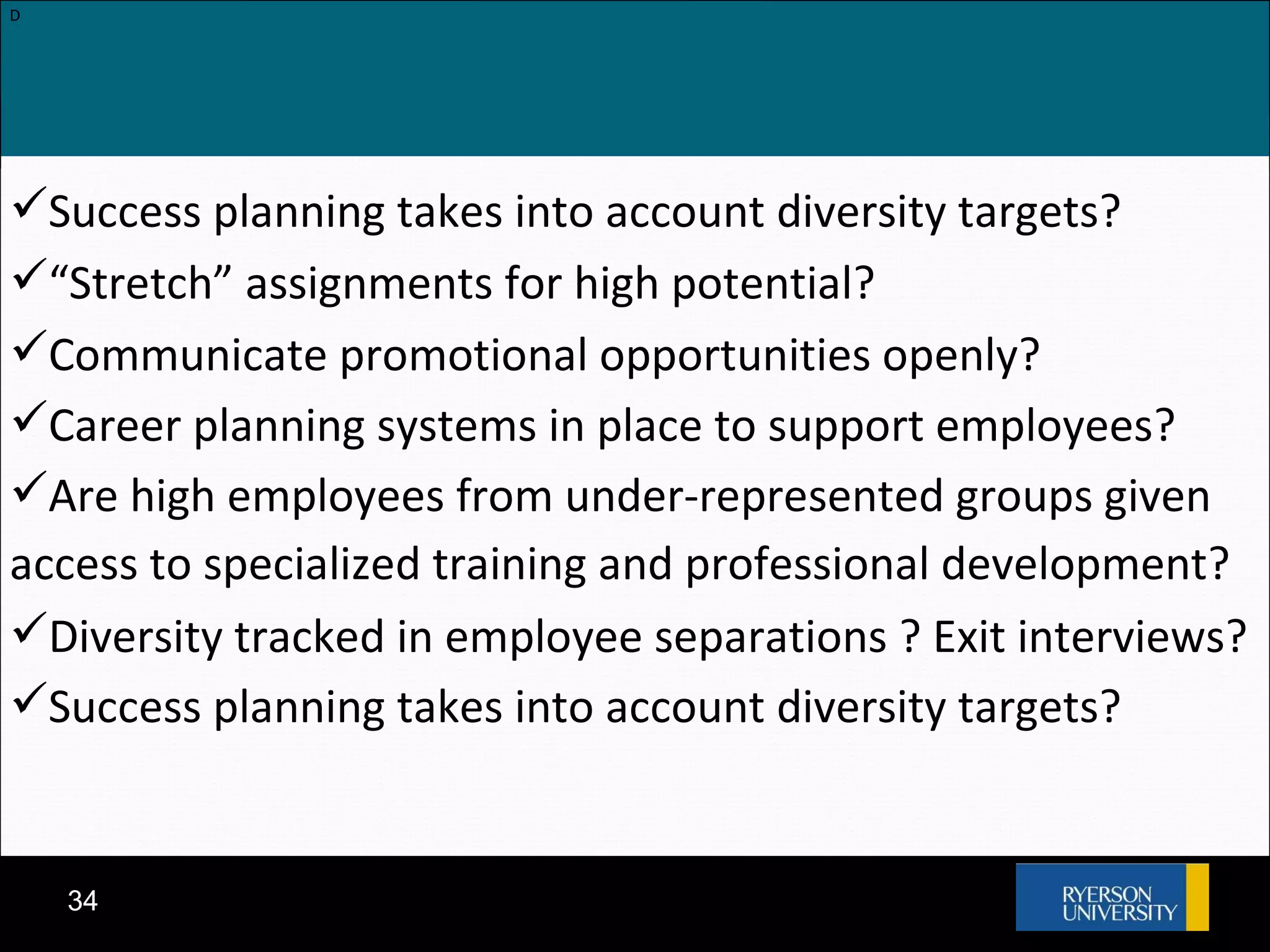 D Success planning takes into account diversity targets? “ Stretch” assignments for high potential? Communicate promotional opportunities openly? Career planning systems in place to support employees? Are high employees from under-represented groups given access to specialized training and professional development? Diversity tracked in employee separations ? Exit interviews? Success planning takes into account diversity targets? 