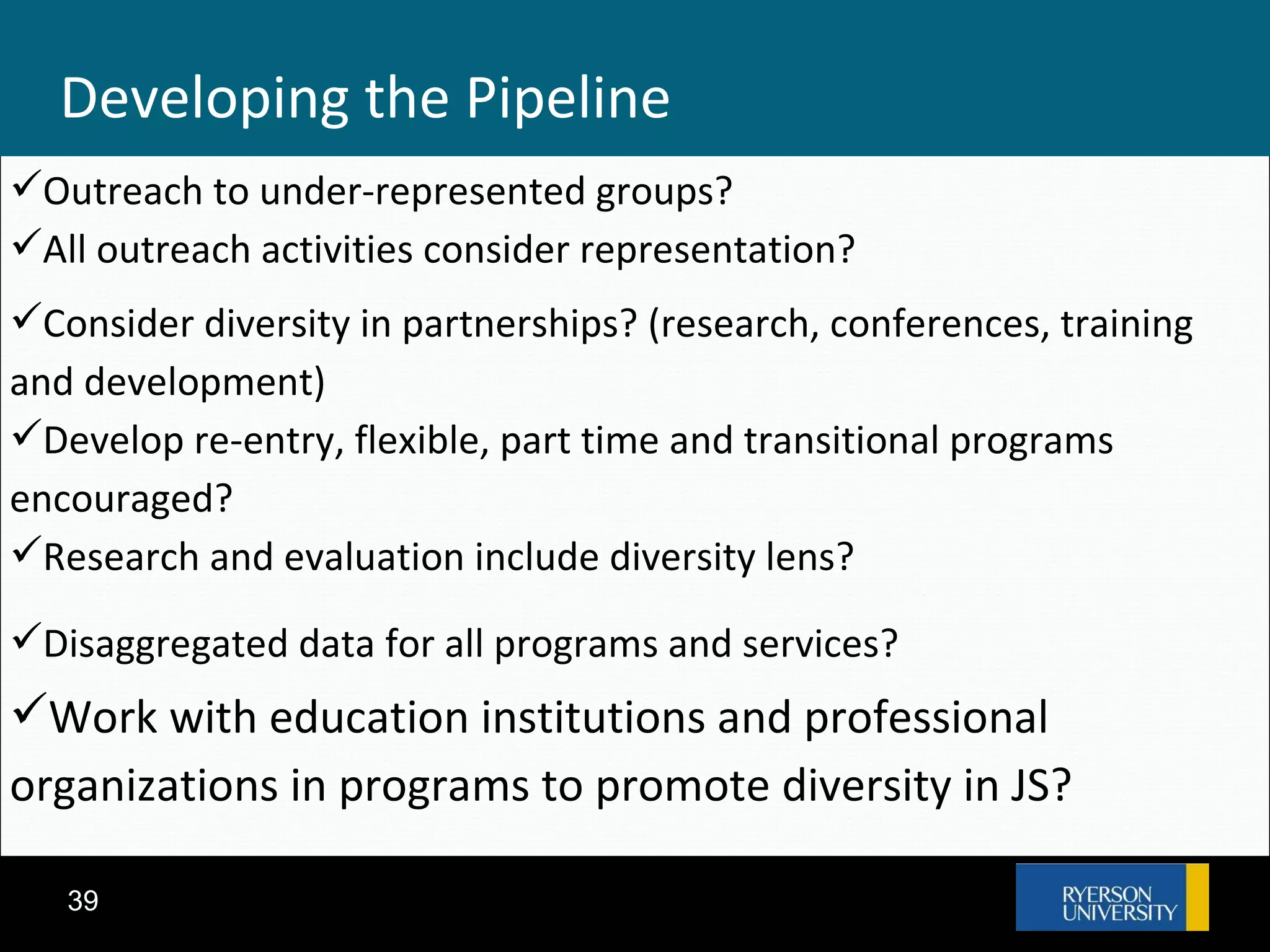 Developing the Pipeline Outreach to under-represented groups? All outreach activities consider representation? Consider diversity in partnerships? (research, conferences, training and development)‏ Develop re-entry, flexible, part time and transitional programs encouraged? Research and evaluation include diversity lens? Disaggregated data for all programs and services? Work with education institutions and professional organizations in programs to promote diversity in JS? 