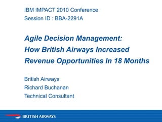 IBM IMPACT 2010 Conference
Session ID : BBA-2291A
Agile Decision Management:
How British Airways Increased
Revenue Opportunities In 18 Months
British Airways
Richard Buchanan
Technical Consultant
 