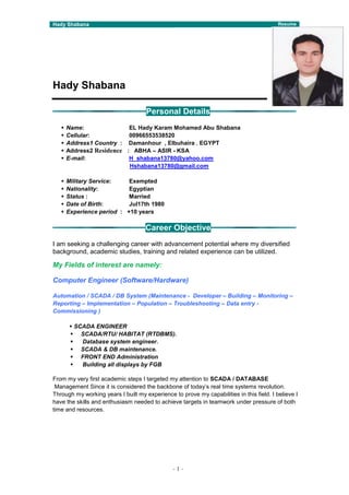Hady Shabana Resume
-1-
Hady Shabana
Personal Details
 Name: EL Hady Karam Mohamed Abu Shabana
 Cellular: 00966553538520
 Address1 Country : Damanhour , Elbuhaira , EGYPT
 Address2 Residence : ABHA – ASIR - KSA
 E-mail: H_shabana13780@yahoo.com
Hshabana13780@gmail.com
 Military Service: Exempted
 Nationality: Egyptian
 Status : Married
 Date of Birth: Jul17th 1980
 Experience period : +10 years
Career Objective
I am seeking a challenging career with advancement potential where my diversified
background, academic studies, training and related experience can be utilized.
My Fields of interest are namely:
Computer Engineer (Software/Hardware)
Automation / SCADA / DB System (Maintenance - Developer – Building – Monitoring –
Reporting – Implementation – Population – Troubleshooting – Data entry -
Commissioning )
 SCADA ENGINEER
 SCADA/RTU/ HABITAT (RTDBMS).
 Database system engineer.
 SCADA & DB maintenance.
 FRONT END Administration
 Building all displays by FGB
From my very first academic steps I targeted my attention to SCADA / DATABASE
Management Since it is considered the backbone of today’s real time systems revolution.
Through my working years I built my experience to prove my capabilities in this field. I believe I
have the skills and enthusiasm needed to achieve targets in teamwork under pressure of both
time and resources.
 