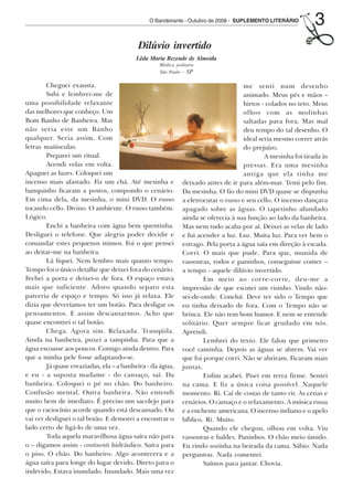 O Bandeirante - Outubro de 2008 - SUPLEMENTO LITERÁRIO         3
                                                  Dilúvio invertido
                                                 Lêda Maria Rezende de Almeida
                                                          Médica pediatra
                                                          São Paulo - SP

                Cheguei exausta.                                                           me senti num desenho
                Subi e lembrei-me de                                                       animado. Meus pés e mãos –
        uma possibilidade relaxante                                                        hirtos - colados no teto. Meus
        das melhores que conheço. Um                                                       olhos com as molinhas
        Bom Banho de Banheira. Mas                                                         saltadas para fora. Mas mal
        não seria este um Banho                                                            deu tempo do tal desenho. O
        qualquer. Seria assim. Com                                                         ideal seria mesmo correr atrás
        letras maiúsculas.                                                                 do prejuízo.
                Preparei um ritual.                                                                A mesinha foi tirada às
                Acendi velas em volta.                                                     pressas. Era uma mesinha
        Apaguei as luzes. Coloquei um                                                      antiga que ela tinha me
        incenso mais afastado. Fiz um chá. Até mesinha e            deixado antes de ir para além-mar. Temi pelo fim.
        banquinho ficaram a postos, compondo o cenário.             Da mesinha. O fio do mini DVD quase se dispunha
        Em cima dela, da mesinha, o mini DVD. O russo               a eletrocutar o russo e seu cello. O incenso dançava
        tocando cello. Divino. O ambiente. O russo também.          apagado sobre as águas. O tapetinho afundado
        Lógico.                                                     ainda se oferecia à sua função ao lado da banheira.
                Enchi a banheira com água bem quentinha.            Mas nem tudo acaba por aí. Deixei as velas de lado
        Desliguei o telefone. Que alegria poder decidir e           e fui acender a luz. Luz. Muita luz. Para ver bem o
        comandar estes pequenos mimos. Foi o que pensei             estrago. Pela porta a água saía em direção à escada.
        ao deitar-me na banheira.                                   Corri. O mais que pude. Para que, munida de
                Lá fiquei. Nem lembro mais quanto tempo.            vassouras, rodos e paninhos, conseguisse conter –
        Tempo foi o único detalhe que deixei fora do cenário.       a tempo - aquele dilúvio invertido.
        Fechei a porta e deixei-o de fora. O espaço estava                  Em meio ao corre-corre, deu-me a
        mais que suficiente. Adoro quando separo esta               impressão de que escutei um risinho. Vindo não-
        parceria de espaço e tempo. Só isso já relaxa. Ele          sei-de-onde. Concluí. Deve ter sido o Tempo que
        dizia que deveríamos ter um botão. Para desligar os         eu tinha deixado de fora. Com o Tempo não se
        pensamentos. E assim descansarmos. Acho que                 brinca. Ele não tem bom humor. E nem se entende
        quase encontrei o tal botão.                                solitário. Quer sempre ficar grudado em nós.
                Chega. Agora sim. Relaxada. Tranqüila.              Aprendi.
        Ainda na banheira, puxei a tampinha. Para que a                     Lembrei do texto. Ele falou que primeiro
        água escoasse aos poucos. Comigo ainda dentro. Para         você caminha. Depois as águas se abrem. Vai ver
        que a minha pele fosse adaptando-se.                        que foi porque corri. Não se abriram. Ficaram mais
                Já quase esvaziadas, ela – a banheira - da água,    juntas.
        e eu - a suposta madame - do cansaço, saí. Da                       Enfim acabei. Pisei em terra firme. Sentei
        banheira. Coloquei o pé no chão. Do banheiro.               na cama. E fiz a única coisa possível. Naquele
        Confusão mental. Outra banheira. Não entendi                momento. Ri. Caí de costas de tanto rir. As cenas e
        muito bem de imediato. É preciso um sacolejo para           cenários. O cansaço e o relaxamento. A música russa
        que o raciocínio acorde quando está descansado. Ou          e a enchente americana. O incenso indiano e o apelo
        vai ver desliguei o tal botão. E demorei a encontrar o      bíblico. Ri. Muito.
        lado certo de ligá-lo de uma vez.                                   Quando ele chegou, olhou em volta. Viu
                Toda aquela maravilhosa água saíra não para         vassouras e baldes. Paninhos. O chão meio úmido.
        o – digamos assim - continenti hidráulico. Saíra para       Eu rindo sozinha na beirada da cama. Sábio. Nada
        o piso. O chão. Do banheiro. Algo acontecera e a            perguntou. Nada comentei.
        água saíra para longe do lugar devido. Direto para o                Saímos para jantar. Chovia.
        indevido. Estava inundado. Inundado. Mais uma vez




Outubro08.pmd                3                                                   14/10/2008, 10:42
 