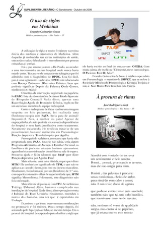 4           SUPLEMENTO LITERÁRIO - O Bandeirante - Outubro de 2008



                        O uso de siglas
                         em Medicina
                         Evandro Guimarães Sousa
                     Médico pneumologista - São Paulo - SP




                 A utilização de siglas é muito freqüente na rotina
        diária dos médicos e estudantes de Medicina. Além
        daquelas já conhecidas nas várias instituições de saúde,
        outras são criadas, dificultando o entendimento por pessoas
        estranhas ao serviço.
                 Foi o que aconteceu com o Dr. Prado, ao atender        ele havia escrito ao final do seu parecer: OPEDA. Com
        a uma interconsulta em um hospital onde nunca havia             muita calma, ele explicou: “Elementar, meus caros colegas.
        estado antes. Tratava-se de um paciente tabagista que foi       O Paciente Está De Alta!”.
        admitido com o diagnóstico de DPOC. Essa foi fácil,                     Evandro Guimarães de Sousa é médico especialista
        pois é uma sigla muito conhecida. DPOC está relacionada         em Pneumologia e membro da SMPCT, que se refere à
        com Doença Pulmonar Obstrutiva Crônica; bem que                 Sociedade Mineira de Pneumologia e Cirurgia Torácica e
        poderia significar Depois da Palestra Onde Comer,               não a: Suei Muito Para Concluir esta Tarefa.
        meditou o Dr. Prado!
                 O motivo da internação, registrado na papeleta,
        foi EABC. Esta ele não entendeu. Seria um Estado Aparente
        de Bloqueio Central? Nada disso, apenas uma
                                                                                    À procura de rimas
        Exacerbação Aguda de Bronquite Crônica, explicou-lhe
        um atencioso membro da equipe do hospital.                                         José Rodrigues Louzã
                 Como o radiograma de tórax revelou uma imagem                      Médico ginecologista - São Paulo - SP
        suspeita no hilo pulmonar, foi realizada uma
        fibrobroncoscopia com PATA. Seria pata de animal?
        Impossível. Pata, a mulher do pato? Apesar de
        engraçadinha, ela não poderia ter acesso às dependências
        do hospital e nem havia justificativa como tratamento.
        Novamente esclarecido, ele verificou tratar-se de um
        procedimento bastante conhecido em Pneumologia:
        Punção Aspirativa Transbrônquica por Agulha.
                 Prosseguindo na leitura, constatou que havia sido
        programada uma PAAF. Esta ele não sabia, seria algum
        Programa Alternativo de Atenção à Família? Por sinal, os
        familiares do paciente estavam bastante apreensivos,
        aguardando as considerações do médico na sala de espera.
        Procurou ajuda e ficou sabendo que PAAF quer dizer                     Acordei com vontade de escrever
        Punção Aspirativa por Agulha Fina!                                     um sentimental e belo soneto.
                 Mais adiante, uma nova dúvida, o que quer dizer
                                                                               Pensei... pensei, procurando o verseto,
        MTM? Ele conhecia o significado de TPM, o que não se
                                                                               mas ele não surgia para mim.
        aplicava ao caso do cliente, pois este era do sexo masculino.
        Finalmente, foi informado por um Residente de 3.º ano,
        com aquele costumeiro olhar de superioridade que, MTM                  Persisti , das palavras à procura:
        significa Mesotelioma. Felizmente, este diagnóstico não                umas românticas, cheias de ardor,
        foi confirmado.                                                        para rimá-las com calor e amor;
                 Mais à frente deparou-se com ITU. Seria Intenso               não. E um triste cheio de agrura
        Tráfego Urbano? Aliás, bastante complicado nas
        imediações do hospital. Nada disso, a interpretação correta            que pudesse então rimar com saudade;
        é Infecção do Trato Urinário. Finalmente, entendeu o                   também não; que tal um todo bucólico,
        motivo do chamado, uma vez que é especialista em                       que terminasse num verde terceto;
        Urologia.
                 Examinou o paciente, escreveu suas considerações
        no prontuário e foi embora. Pouco tempo depois, foi                    não, nenhum só verso de qualidade
        acionado pelo bip e pelo celular, ao mesmo tempo. Era o                surgia, mas então vi no papelico,
        pessoal do hospital desesperado para decifrar a sigla que              que já estava escrito este soneto




Outubro08.pmd                   4                                                     14/10/2008, 10:42
 