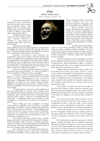 O Bandeirante - Outubro de 2008 - SUPLEMENTO LITERÁRIO
                                                                                                                             5
                                                                  Feio
                                                        Roberto Antonio Aniche
                                                                             - SP
                                                     Médico ortopedista - São Paulo

                 Nasceu feio, muito feio.                                                   volta, ameaçou vender a fazenda,
        A parteira nem o mostrou à                                                          sumir, colocar no circo. Se
        mãe, deixou que ela o visse por                                                     levassem aquilo de volta para casa
        seus próprios olhos. Sem                                                            ele o acertaria com o rifle de caça.
        dúvida, ali teria assunto para                                                               Ficou muitos anos na
        muitos anos em toda a cidade.                                                       escola, dormindo num quarto no
        A mãe só olhou e nada disse,                                                        fundo do corredor. Aprendera a
        aliás, nada poderia dizer.                                                          tarefa de, como um zelador, fechar
                 Ninguém falou “parece                                                      as janelas à noite, apagar todas as
        com o pai” nem “parece com a                                                        luzes, trancar todas as portas. Não
        mãe”, apenas olhavam a                                                              precisava estudar, nem adiantaria
        criatura e com medo de                                                              tentar. Não falava, mas compre-
        ofender a quem quer que fosse,                                                      endia muito bem palavras e ordens
        nada diziam.                                                                        simples.
                 O pai arriscou um olhar,                                                            Era feliz, desde que pudesse
        não acreditou no que viu, não perguntou se era homem            correr. E corria nos corredores contra o vento, batia
        ou mulher, fez cara de espanto, fez cara de “Deus nos           todas as portas e fechava todas as janelas. Às vezes,
        livre”. Meia hora depois estava mergulhado na cachaça           acordava em noites de lua cheia e corria contra o
        mas não chorava, que homem não chora.                           tempo: abria todas as janelas e todas as portas. Depois
                 Pensava, taciturno o que poderia ter                   corria novamente e fechava todas elas, fazendo o
        acontecido. Uma certeza tinha: não fora traído. Não             mesmo barulho.
        havia, na cidade inteira, ninguém tão feio que pudesse                  Toda a vizinhança ouvia suas pegadas correndo,
        ter engravidado sua mulher com aquilo. Ela, coitada,            portas e janelas batendo. Sempre. Os padres não mais
        acabada de tanto amamentar, teria preferido dar a
        luz a um bezerro, machucaria menos: os coices seriam            se importavam. Apenas deixavam a água, a comida, a
        mais delicados, as mordidas não tirariam sangue e o             roupa limpa que ele às vezes pegava para dormir em
        cheiro, bom este ainda não decidira.                            cima. Dos pais, nada mais se soube.
                 Certa vez o pai foi acariciar a criatura no berço,             Aquele ritual continuou por anos e anos a fio.
        tentando uma aproximação. A criança grunhiu e                   Correndo de um lado para outro, contra o vento,
        tentou mordê-lo: “Deus nos livre e guarde!”.                    contra a chuva, fechando e abrindo janelas, abrindo e
                 Cresceu no sítio, cercado de galinhas, cães,
        cabritos e vacas, comia da comida deles e era muito             batendo portas, às vezes grunhindo, às vezes gritando.
        feliz a seu jeito. Chafurdava-se com os porcos,                 Toda a vizinhança estava acostumada e nem ligava
        aprendera a linguagem feliz dos bichos e pouco se               mais, os padres de quando em quando esqueciam-se
        importava se estava ou não vestido, sujo ou limpo.              da existência dele; apenas as crianças mais novas
        Disputava a lavagem com os porcos e o milho com os              tinham-lhe medo.
        cabritos e galinhas. Não raro rosnava com os cães que                   Uma noite, no meio da correria em que se
        lhe temiam.
                 Até que chegou a assistente social, explicou aos       divertia mais do que o vento, sentiu-se cansado, uma
        pais que poderiam ser presos, que circulava uma                 dor muito grande atingindo todo o seu corpo. Lá fora,
        conversa de lobisomem na cidade, criança com porcos             alguém juraria depois ter ouvido um grito assustador
        e galinhas, que o menino não estava na escola. A mãe            e um baque de alguma coisa bem pesada caindo no
        chorava num canto, o pai via a possibilidade de                 chão.
        despachar o problema. Quis ver a criança. A mãe                         No meio de uma dor nunca sentida, ele viu,
        escondeu-se. O pai levou a assistente social para o
        quintal.                                                        no final do corredor, uma luz acesa, branca, forte,
                 Susto! “Deus nos livre e guarde!” A criança            irradiando-se não se sabe de onde. Num esforço
        corria atrás das galinhas com os cachorros e partiu,            supremo, correu, espalhafatoso, batendo as últimas
        igualzinho ao cachorro, para a mulher que gritou de             janelas e portas ainda abertas, na direção daquela luz.
        novo: “Deus nos livre e guarde!”. O pai explicou que                    Sorriu pela primeira vez, sem que nunca o
        ele deveria deixar o sítio e ir para a escola. O menino,        tivesse conseguido. Sentiu uma paz muito grande ao
        assim já estava definido, correu para dentro do
        chiqueiro e aninhou-se, carinhosamente entre os                 alcançar aquela luz diferente. Com certeza, daquela
        porcos que dormiam ao sol.                                      vez havia chegado ao fundo do corredor antes do
                 Na escola tinha que andar ereto, vestido,              vento.
        limpo, penteado e teria que falar a língua dos homens.                  Por muitos dias, as pessoas juravam ter ouvido
        Nada aprendia, nada, sentava-se sozinho, grunhia,               portas e janelas batendo. Nem os padres notaram a
        rosnava, mordia. As crianças fugiam do lobisomem                diferença. O legista confirmou, com o lenço cobrindo
        da fazenda. Os padres já tinham desfiado todos os
        livros de orações, mas nada adiantava.                          o nariz e a boca, pelo estado da criatura que ela estaria
                 Ele continuava crescendo desproporcio-                 ali no chão, no canto do quarto, há pelo menos quinze
        nalmente ao tempo, cada vez mais feio e disforme,               dias, mesmo tendo corrido contra o vento nos
        correndo de um lado a outro. O pai não o aceitou de             corredores, batido portas e janelas ontem à noite...




Outubro08.pmd                  5                                                      14/10/2008, 10:42
 