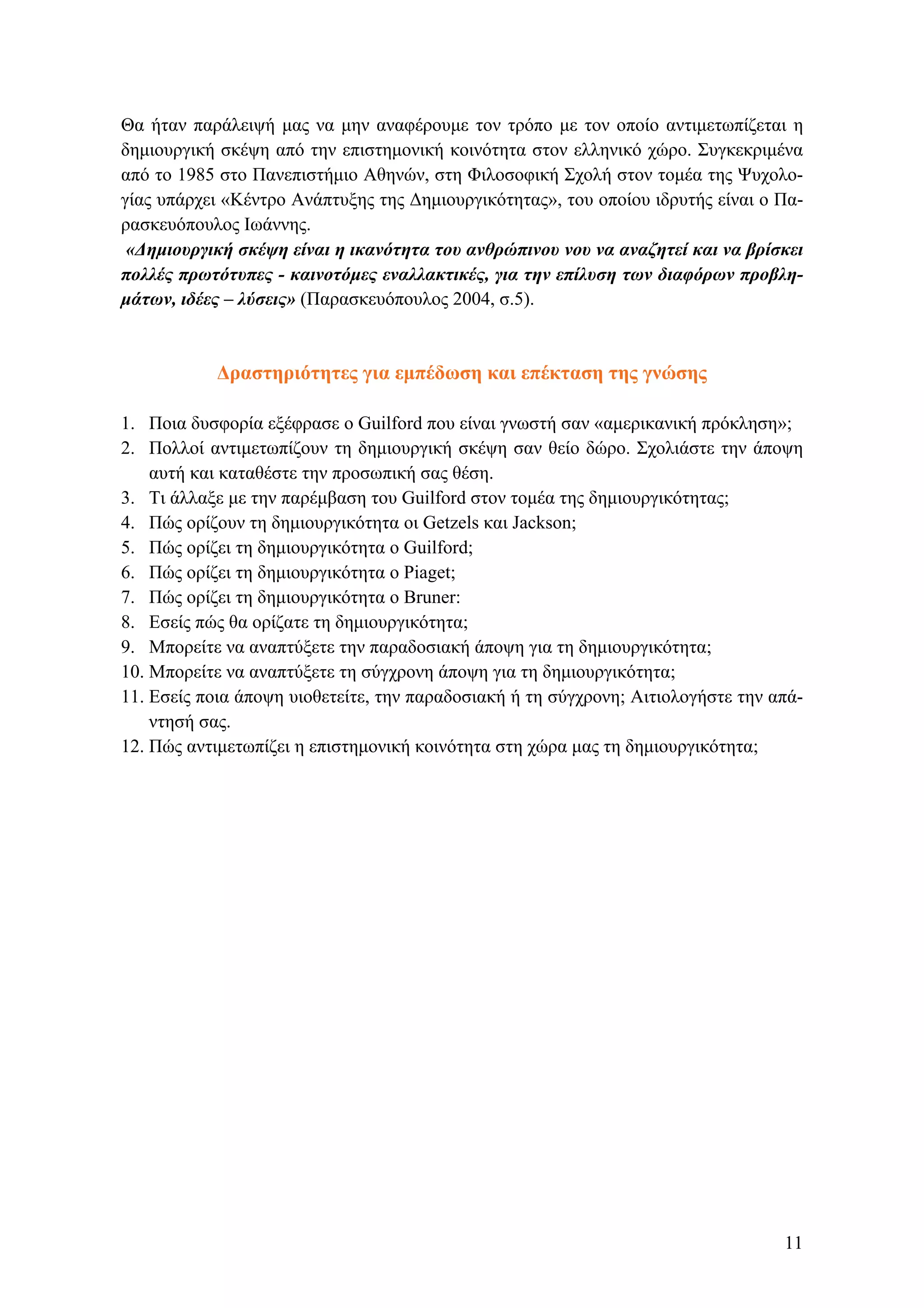 Θα ήταν παράλειψή μας να μην αναφέρουμε τον τρόπο με τον οποίο αντιμετωπίζεται η
δημιουργική σκέψη από την επιστημονική κοινότητα στον ελληνικό χώρο. Συγκεκριμένα
από το 1985 στο Πανεπιστήμιο Αθηνών, στη Φιλοσοφική Σχολή στον τομέα της Ψυχολο-
γίας υπάρχει «Κέντρο Ανάπτυξης της Δημιουργικότητας», του οποίου ιδρυτής είναι ο Πα-
ρασκευόπουλος Ιωάννης.
«Δημιουργική σκέψη είναι η ικανότητα του ανθρώπινου νου να αναζητεί και να βρίσκει
πολλές πρωτότυπες - καινοτόμες εναλλακτικές, για την επίλυση των διαφόρων προβλη-
μάτων, ιδέες – λύσεις» (Παρασκευόπουλος 2004, σ.5).
Δραστηριότητες για εμπέδωση και επέκταση της γνώσης
1. Ποια δυσφορία εξέφρασε ο Guilford που είναι γνωστή σαν «αμερικανική πρόκληση»;
2. Πολλοί αντιμετωπίζουν τη δημιουργική σκέψη σαν θείο δώρο. Σχολιάστε την άποψη
αυτή και καταθέστε την προσωπική σας θέση.
3. Τι άλλαξε με την παρέμβαση του Guilford στον τομέα της δημιουργικότητας;
4. Πώς ορίζουν τη δημιουργικότητα οι Getzels και Jackson;
5. Πώς ορίζει τη δημιουργικότητα ο Guilford;
6. Πώς ορίζει τη δημιουργικότητα ο Piaget;
7. Πώς ορίζει τη δημιουργικότητα ο Βruner:
8. Εσείς πώς θα ορίζατε τη δημιουργικότητα;
9. Μπορείτε να αναπτύξετε την παραδοσιακή άποψη για τη δημιουργικότητα;
10. Μπορείτε να αναπτύξετε τη σύγχρονη άποψη για τη δημιουργικότητα;
11. Εσείς ποια άποψη υιοθετείτε, την παραδοσιακή ή τη σύγχρονη; Αιτιολογήστε την απά-
ντησή σας.
12. Πώς αντιμετωπίζει η επιστημονική κοινότητα στη χώρα μας τη δημιουργικότητα;
11
 