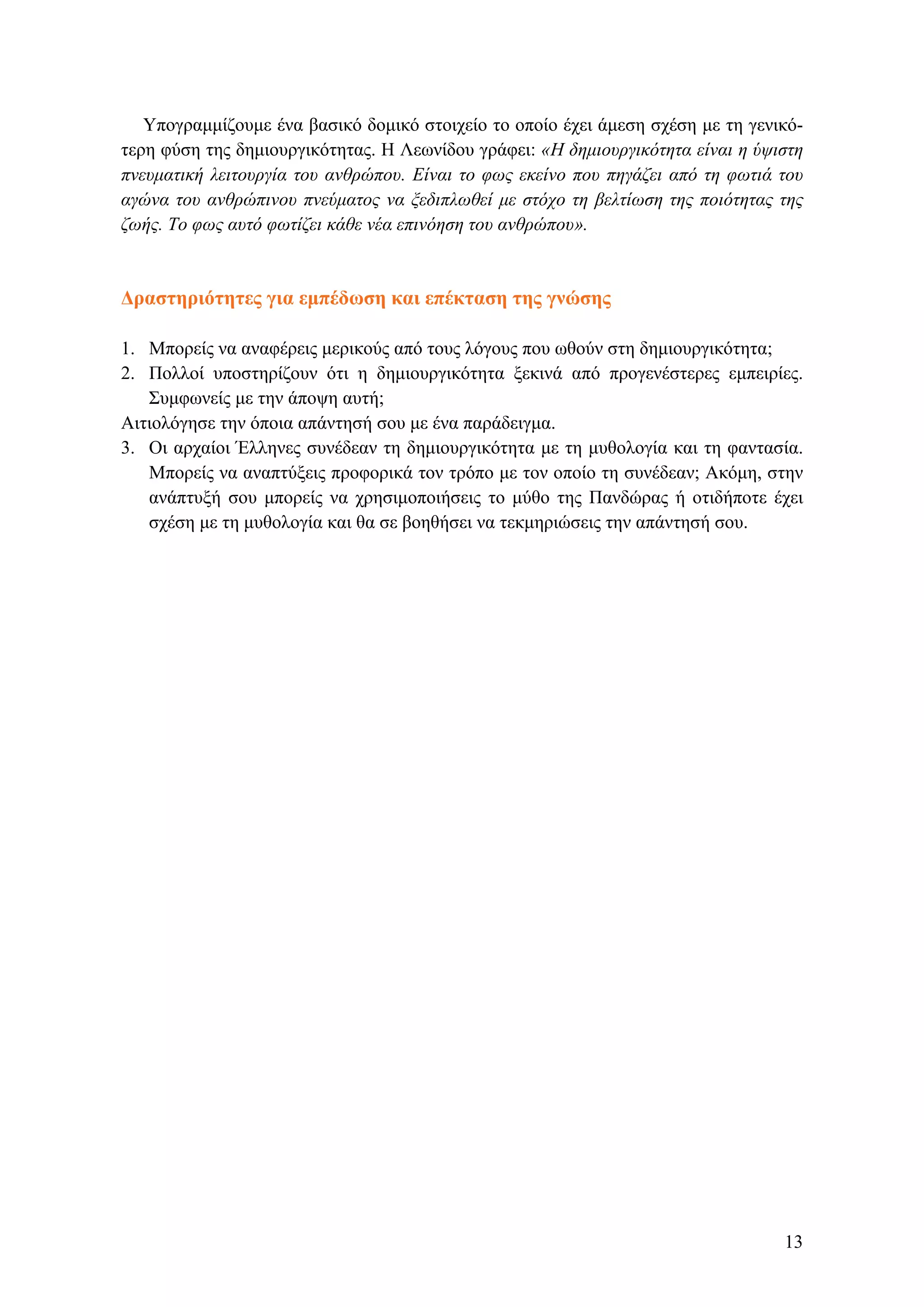 Υπογραμμίζουμε ένα βασικό δομικό στοιχείο το οποίο έχει άμεση σχέση με τη γενικό-
τερη φύση της δημιουργικότητας. Η Λεωνίδου γράφει: «Η δημιουργικότητα είναι η ύψιστη
πνευματική λειτουργία του ανθρώπου. Είναι το φως εκείνο που πηγάζει από τη φωτιά του
αγώνα του ανθρώπινου πνεύματος να ξεδιπλωθεί με στόχο τη βελτίωση της ποιότητας της
ζωής. Το φως αυτό φωτίζει κάθε νέα επινόηση του ανθρώπου».
Δραστηριότητες για εμπέδωση και επέκταση της γνώσης
1. Μπορείς να αναφέρεις μερικούς από τους λόγους που ωθούν στη δημιουργικότητα;
2. Πολλοί υποστηρίζουν ότι η δημιουργικότητα ξεκινά από προγενέστερες εμπειρίες.
Συμφωνείς με την άποψη αυτή;
Αιτιολόγησε την όποια απάντησή σου με ένα παράδειγμα.
3. Oι αρχαίοι Έλληνες συνέδεαν τη δημιουργικότητα με τη μυθολογία και τη φαντασία.
Μπορείς να αναπτύξεις προφορικά τον τρόπο με τον οποίο τη συνέδεαν; Ακόμη, στην
ανάπτυξή σου μπορείς να χρησιμοποιήσεις το μύθο της Πανδώρας ή οτιδήποτε έχει
σχέση με τη μυθολογία και θα σε βοηθήσει να τεκμηριώσεις την απάντησή σου.
13
 