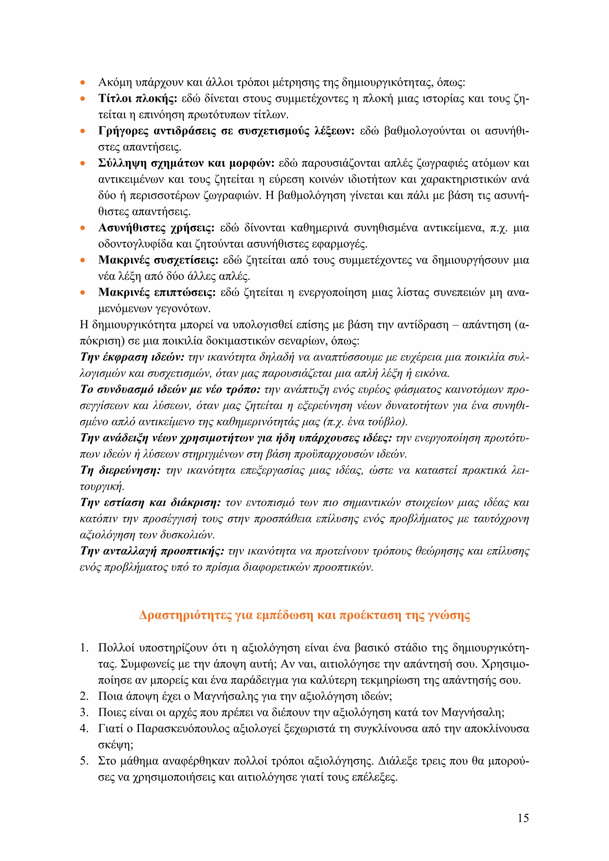 • Ακόμη υπάρχουν και άλλοι τρόποι μέτρησης της δημιουργικότητας, όπως:
• Τίτλοι πλοκής: εδώ δίνεται στους συμμετέχοντες η πλοκή μιας ιστορίας και τους ζη-
τείται η επινόηση πρωτότυπων τίτλων.
• Γρήγορες αντιδράσεις σε συσχετισμούς λέξεων: εδώ βαθμολογούνται οι ασυνήθι-
στες απαντήσεις.
• Σύλληψη σχημάτων και μορφών: εδώ παρουσιάζονται απλές ζωγραφιές ατόμων και
αντικειμένων και τους ζητείται η εύρεση κοινών ιδιοτήτων και χαρακτηριστικών ανά
δύο ή περισσοτέρων ζωγραφιών. Η βαθμολόγηση γίνεται και πάλι με βάση τις ασυνή-
θιστες απαντήσεις.
• Ασυνήθιστες χρήσεις: εδώ δίνονται καθημερινά συνηθισμένα αντικείμενα, π.χ. μια
οδοντογλυφίδα και ζητούνται ασυνήθιστες εφαρμογές.
• Μακρινές συσχετίσεις: εδώ ζητείται από τους συμμετέχοντες να δημιουργήσουν μια
νέα λέξη από δύο άλλες απλές.
• Μακρινές επιπτώσεις: εδώ ζητείται η ενεργοποίηση μιας λίστας συνεπειών μη ανα-
μενόμενων γεγονότων.
Η δημιουργικότητα μπορεί να υπολογισθεί επίσης με βάση την αντίδραση – απάντηση (α-
πόκριση) σε μια ποικιλία δοκιμαστικών σεναρίων, όπως:
Tην έκφραση ιδεών: την ικανότητα δηλαδή να αναπτύσσουμε με ευχέρεια μια ποικιλία συλ-
λογισμών και συσχετισμών, όταν μας παρουσιάζεται μια απλή λέξη ή εικόνα.
Το συνδυασμό ιδεών με νέο τρόπο: την ανάπτυξη ενός ευρέος φάσματος καινοτόμων προ-
σεγγίσεων και λύσεων, όταν μας ζητείται η εξερεύνηση νέων δυνατοτήτων για ένα συνηθι-
σμένο απλό αντικείμενο της καθημερινότητάς μας (π.χ. ένα τούβλο).
Την ανάδειξη νέων χρησιμοτήτων για ήδη υπάρχουσες ιδέες: την ενεργοποίηση πρωτότυ-
πων ιδεών ή λύσεων στηριγμένων στη βάση προϋπαρχουσών ιδεών.
Τη διερεύνηση: την ικανότητα επεξεργασίας μιας ιδέας, ώστε να καταστεί πρακτικά λει-
τουργική.
Την εστίαση και διάκριση: τον εντοπισμό των πιο σημαντικών στοιχείων μιας ιδέας και
κατόπιν την προσέγγισή τους στην προσπάθεια επίλυσης ενός προβλήματος με ταυτόχρονη
αξιολόγηση των δυσκολιών.
Την ανταλλαγή προοπτικής: την ικανότητα να προτείνουν τρόπους θεώρησης και επίλυσης
ενός προβλήματος υπό το πρίσμα διαφορετικών προοπτικών.
Δραστηριότητες για εμπέδωση και προέκταση της γνώσης
1. Πολλοί υποστηρίζουν ότι η αξιολόγηση είναι ένα βασικό στάδιο της δημιουργικότη-
τας. Συμφωνείς με την άποψη αυτή; Αν ναι, αιτιολόγησε την απάντησή σου. Χρησιμο-
ποίησε αν μπορείς και ένα παράδειγμα για καλύτερη τεκμηρίωση της απάντησής σου.
2. Ποια άποψη έχει ο Μαγνήσαλης για την αξιολόγηση ιδεών;
3. Ποιες είναι οι αρχές που πρέπει να διέπουν την αξιολόγηση κατά τον Μαγνήσαλη;
4. Γιατί ο Παρασκευόπουλος αξιολογεί ξεχωριστά τη συγκλίνουσα από την αποκλίνουσα
σκέψη;
5. Στο μάθημα αναφέρθηκαν πολλοί τρόποι αξιολόγησης. Διάλεξε τρεις που θα μπορού-
σες να χρησιμοποιήσεις και αιτιολόγησε γιατί τους επέλεξες.
15
 