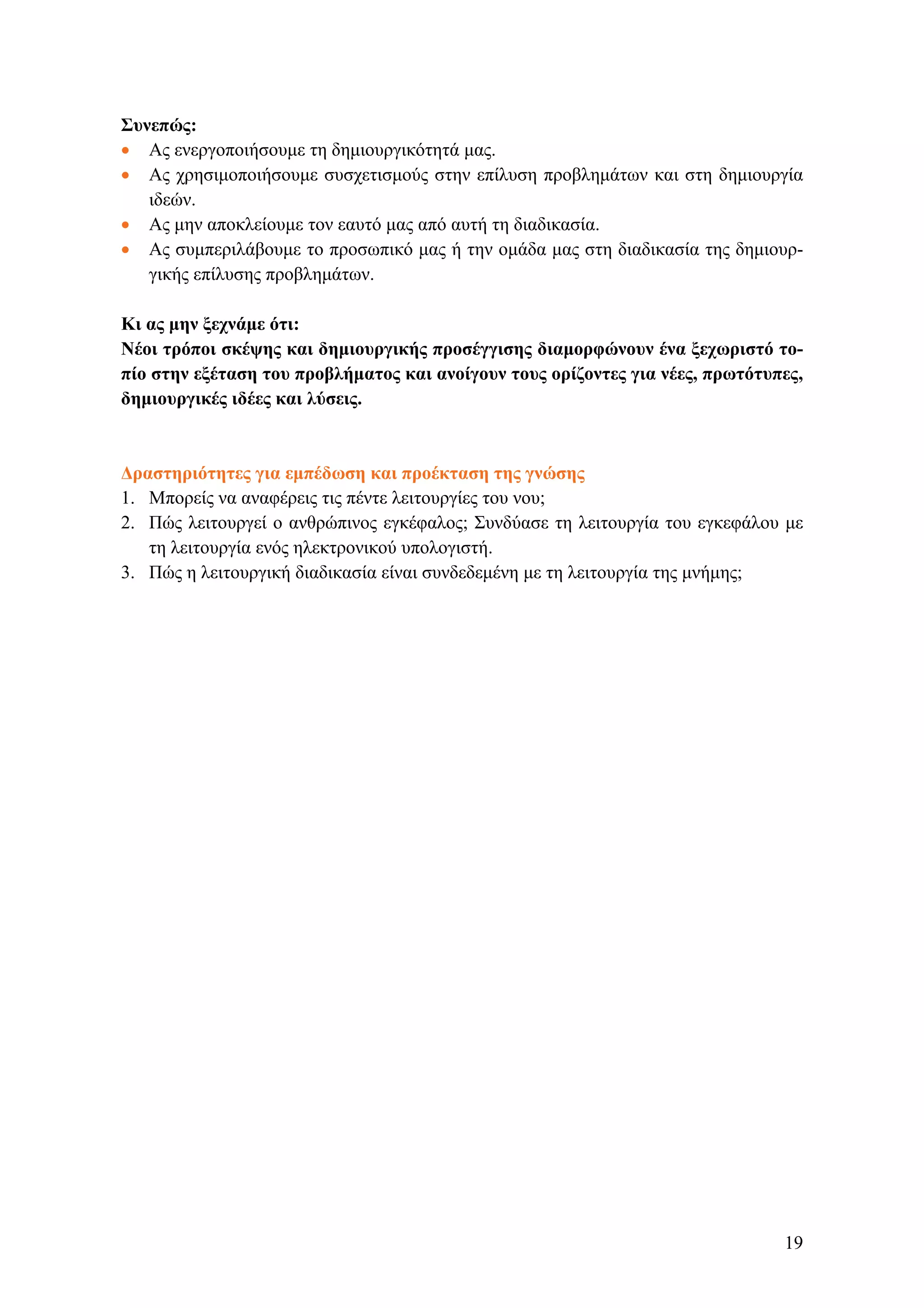 Συνεπώς:
• Ας ενεργοποιήσουμε τη δημιουργικότητά μας.
• Ας χρησιμοποιήσουμε συσχετισμούς στην επίλυση προβλημάτων και στη δημιουργία
ιδεών.
• Ας μην αποκλείουμε τον εαυτό μας από αυτή τη διαδικασία.
• Ας συμπεριλάβουμε το προσωπικό μας ή την ομάδα μας στη διαδικασία της δημιουρ-
γικής επίλυσης προβλημάτων.
Κι ας μην ξεχνάμε ότι:
Νέοι τρόποι σκέψης και δημιουργικής προσέγγισης διαμορφώνουν ένα ξεχωριστό το-
πίο στην εξέταση του προβλήματος και ανοίγουν τους ορίζοντες για νέες, πρωτότυπες,
δημιουργικές ιδέες και λύσεις.
Δραστηριότητες για εμπέδωση και προέκταση της γνώσης
1. Μπορείς να αναφέρεις τις πέντε λειτουργίες του νου;
2. Πώς λειτουργεί ο ανθρώπινος εγκέφαλος; Συνδύασε τη λειτουργία του εγκεφάλου με
τη λειτουργία ενός ηλεκτρονικού υπολογιστή.
3. Πώς η λειτουργική διαδικασία είναι συνδεδεμένη με τη λειτουργία της μνήμης;
19
 