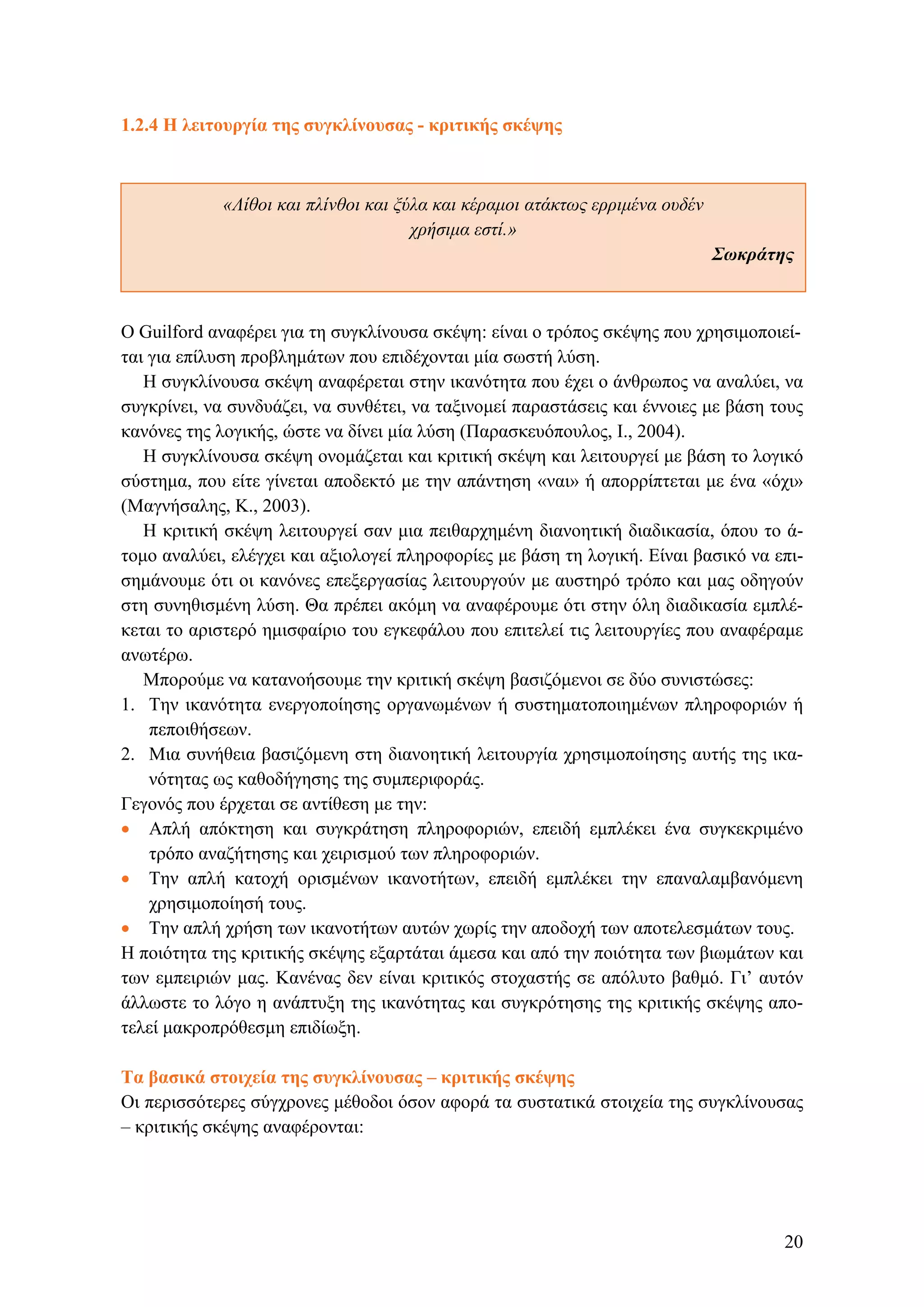 1.2.4 Η λειτουργία της συγκλίνουσας - κριτικής σκέψης
«Λίθοι και πλίνθοι και ξύλα και κέραμοι ατάκτως ερριμένα ουδέν
χρήσιμα εστί.»
Σωκράτης
Ο Guilford αναφέρει για τη συγκλίνουσα σκέψη: είναι ο τρόπος σκέψης που χρησιμοποιεί-
ται για επίλυση προβλημάτων που επιδέχονται μία σωστή λύση.
Η συγκλίνουσα σκέψη αναφέρεται στην ικανότητα που έχει ο άνθρωπος να αναλύει, να
συγκρίνει, να συνδυάζει, να συνθέτει, να ταξινομεί παραστάσεις και έννοιες με βάση τους
κανόνες της λογικής, ώστε να δίνει μία λύση (Παρασκευόπουλος, Ι., 2004).
Η συγκλίνουσα σκέψη ονομάζεται και κριτική σκέψη και λειτουργεί με βάση το λογικό
σύστημα, που είτε γίνεται αποδεκτό με την απάντηση «ναι» ή απορρίπτεται με ένα «όχι»
(Μαγνήσαλης, Κ., 2003).
Η κριτική σκέψη λειτουργεί σαν μια πειθαρχημένη διανοητική διαδικασία, όπου το ά-
τομο αναλύει, ελέγχει και αξιολογεί πληροφορίες με βάση τη λογική. Είναι βασικό να επι-
σημάνουμε ότι οι κανόνες επεξεργασίας λειτουργούν με αυστηρό τρόπο και μας οδηγούν
στη συνηθισμένη λύση. Θα πρέπει ακόμη να αναφέρουμε ότι στην όλη διαδικασία εμπλέ-
κεται το αριστερό ημισφαίριο του εγκεφάλου που επιτελεί τις λειτουργίες που αναφέραμε
ανωτέρω.
Μπορούμε να κατανοήσουμε την κριτική σκέψη βασιζόμενοι σε δύο συνιστώσες:
1. Την ικανότητα ενεργοποίησης οργανωμένων ή συστηματοποιημένων πληροφοριών ή
πεποιθήσεων.
2. Μια συνήθεια βασιζόμενη στη διανοητική λειτουργία χρησιμοποίησης αυτής της ικα-
νότητας ως καθοδήγησης της συμπεριφοράς.
Γεγονός που έρχεται σε αντίθεση με την:
• Απλή απόκτηση και συγκράτηση πληροφοριών, επειδή εμπλέκει ένα συγκεκριμένο
τρόπο αναζήτησης και χειρισμού των πληροφοριών.
• Την απλή κατοχή ορισμένων ικανοτήτων, επειδή εμπλέκει την επαναλαμβανόμενη
χρησιμοποίησή τους.
• Την απλή χρήση των ικανοτήτων αυτών χωρίς την αποδοχή των αποτελεσμάτων τους.
Η ποιότητα της κριτικής σκέψης εξαρτάται άμεσα και από την ποιότητα των βιωμάτων και
των εμπειριών μας. Κανένας δεν είναι κριτικός στοχαστής σε απόλυτο βαθμό. Γι’ αυτόν
άλλωστε το λόγο η ανάπτυξη της ικανότητας και συγκρότησης της κριτικής σκέψης απο-
τελεί μακροπρόθεσμη επιδίωξη.
Tα βασικά στοιχεία της συγκλίνουσας – κριτικής σκέψης
Οι περισσότερες σύγχρονες μέθοδοι όσον αφορά τα συστατικά στοιχεία της συγκλίνουσας
– κριτικής σκέψης αναφέρονται:
20
 