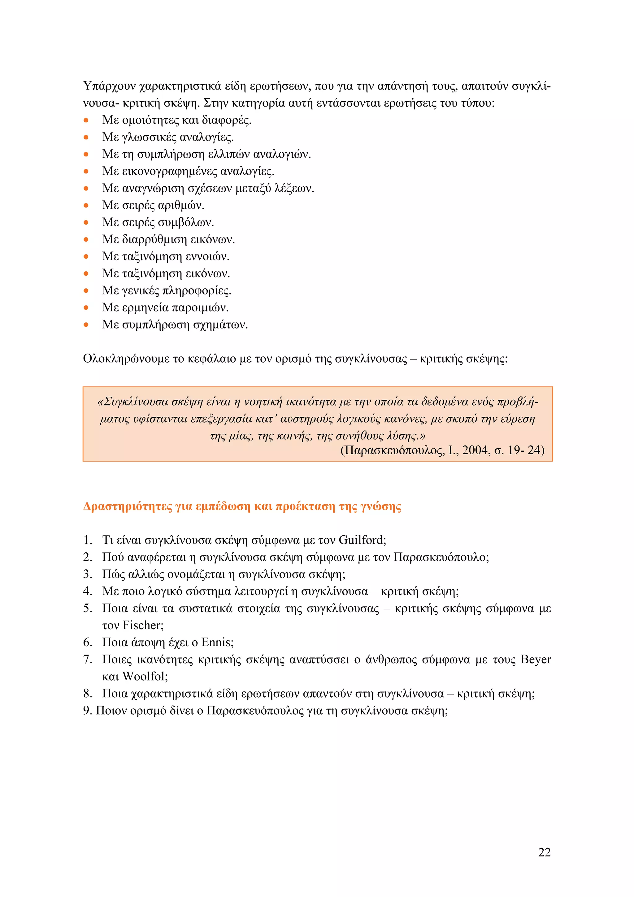 Υπάρχουν χαρακτηριστικά είδη ερωτήσεων, που για την απάντησή τους, απαιτούν συγκλί-
νουσα- κριτική σκέψη. Στην κατηγορία αυτή εντάσσονται ερωτήσεις του τύπου:
• Με ομοιότητες και διαφορές.
• Με γλωσσικές αναλογίες.
• Με τη συμπλήρωση ελλιπών αναλογιών.
• Με εικονογραφημένες αναλογίες.
• Με αναγνώριση σχέσεων μεταξύ λέξεων.
• Με σειρές αριθμών.
• Με σειρές συμβόλων.
• Με διαρρύθμιση εικόνων.
• Με ταξινόμηση εννοιών.
• Με ταξινόμηση εικόνων.
• Με γενικές πληροφορίες.
• Με ερμηνεία παροιμιών.
• Με συμπλήρωση σχημάτων.
Ολοκληρώνουμε το κεφάλαιο με τον ορισμό της συγκλίνουσας – κριτικής σκέψης:
«Συγκλίνουσα σκέψη είναι η νοητική ικανότητα με την οποία τα δεδομένα ενός προβλή-
ματος υφίστανται επεξεργασία κατ’ αυστηρούς λογικούς κανόνες, με σκοπό την εύρεση
της μίας, της κοινής, της συνήθους λύσης.»
(Παρασκευόπουλος, Ι., 2004, σ. 19- 24)
Δραστηριότητες για εμπέδωση και προέκταση της γνώσης
1. Τι είναι συγκλίνουσα σκέψη σύμφωνα με τον Guilford;
2. Πού αναφέρεται η συγκλίνουσα σκέψη σύμφωνα με τον Παρασκευόπουλο;
3. Πώς αλλιώς ονομάζεται η συγκλίνουσα σκέψη;
4. Mε ποιο λογικό σύστημα λειτουργεί η συγκλίνουσα – κριτική σκέψη;
5. Ποια είναι τα συστατικά στοιχεία της συγκλίνουσας – κριτικής σκέψης σύμφωνα με
τον Fischer;
6. Ποια άποψη έχει ο Ennis;
7. Ποιες ικανότητες κριτικής σκέψης αναπτύσσει ο άνθρωπος σύμφωνα με τους Beyer
και Woolfol;
8. Ποια χαρακτηριστικά είδη ερωτήσεων απαντούν στη συγκλίνουσα – κριτική σκέψη;
9. Ποιον ορισμό δίνει ο Παρασκευόπουλος για τη συγκλίνουσα σκέψη;
22
 