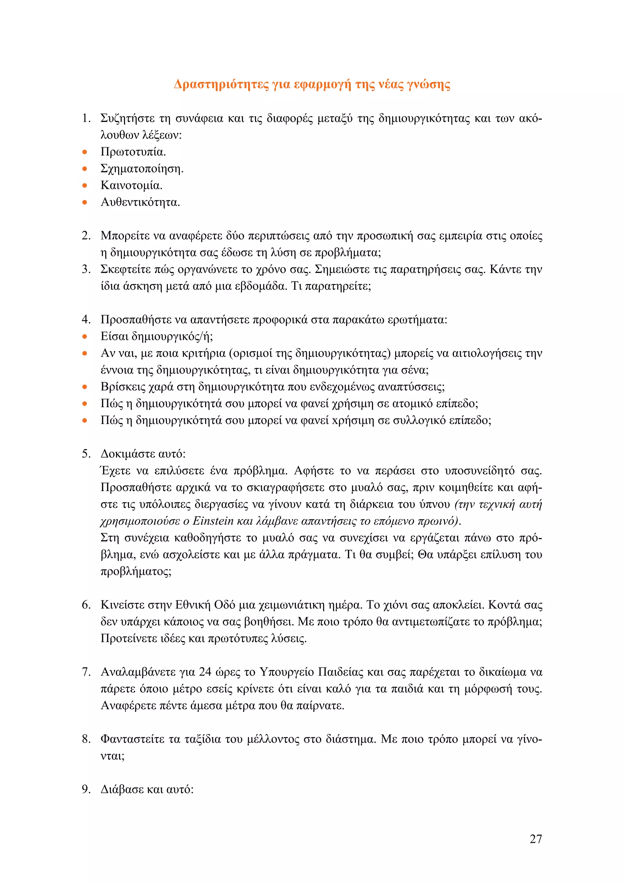 Δραστηριότητες για εφαρμογή της νέας γνώσης
1. Συζητήστε τη συνάφεια και τις διαφορές μεταξύ της δημιουργικότητας και των ακό-
λουθων λέξεων:
• Πρωτοτυπία.
• Σχηματοποίηση.
• Καινοτομία.
• Αυθεντικότητα.
2. Μπορείτε να αναφέρετε δύο περιπτώσεις από την προσωπική σας εμπειρία στις οποίες
η δημιουργικότητα σας έδωσε τη λύση σε προβλήματα;
3. Σκεφτείτε πώς οργανώνετε το χρόνο σας. Σημειώστε τις παρατηρήσεις σας. Κάντε την
ίδια άσκηση μετά από μια εβδομάδα. Τι παρατηρείτε;
4. Προσπαθήστε να απαντήσετε προφορικά στα παρακάτω ερωτήματα:
• Είσαι δημιουργικός/ή;
• Αν ναι, με ποια κριτήρια (ορισμοί της δημιουργικότητας) μπορείς να αιτιολογήσεις την
έννοια της δημιουργικότητας, τι είναι δημιουργικότητα για σένα;
• Βρίσκεις χαρά στη δημιουργικότητα που ενδεχομένως αναπτύσσεις;
• Πώς η δημιουργικότητά σου μπορεί να φανεί χρήσιμη σε ατομικό επίπεδο;
• Πώς η δημιουργικότητά σου μπορεί να φανεί xρήσιμη σε συλλογικό επίπεδο;
5. Δοκιμάστε αυτό:
Έχετε να επιλύσετε ένα πρόβλημα. Αφήστε το να περάσει στο υποσυνείδητό σας.
Προσπαθήστε αρχικά να το σκιαγραφήσετε στο μυαλό σας, πριν κοιμηθείτε και αφή-
στε τις υπόλοιπες διεργασίες να γίνουν κατά τη διάρκεια του ύπνου (την τεχνική αυτή
χρησιμοποιούσε ο Einstein και λάμβανε απαντήσεις το επόμενο πρωινό).
Στη συνέχεια καθοδηγήστε το μυαλό σας να συνεχίσει να εργάζεται πάνω στο πρό-
βλημα, ενώ ασχολείστε και με άλλα πράγματα. Τι θα συμβεί; Θα υπάρξει επίλυση του
προβλήματος;
6. Κινείστε στην Εθνική Οδό μια χειμωνιάτικη ημέρα. Το χιόνι σας αποκλείει. Κοντά σας
δεν υπάρχει κάποιος να σας βοηθήσει. Με ποιο τρόπο θα αντιμετωπίζατε το πρόβλημα;
Προτείνετε ιδέες και πρωτότυπες λύσεις.
7. Αναλαμβάνετε για 24 ώρες το Υπουργείο Παιδείας και σας παρέχεται το δικαίωμα να
πάρετε όποιο μέτρο εσείς κρίνετε ότι είναι καλό για τα παιδιά και τη μόρφωσή τους.
Αναφέρετε πέντε άμεσα μέτρα που θα παίρνατε.
8. Φανταστείτε τα ταξίδια του μέλλοντος στο διάστημα. Με ποιο τρόπο μπορεί να γίνο-
νται;
9. Διάβασε και αυτό:
27
 