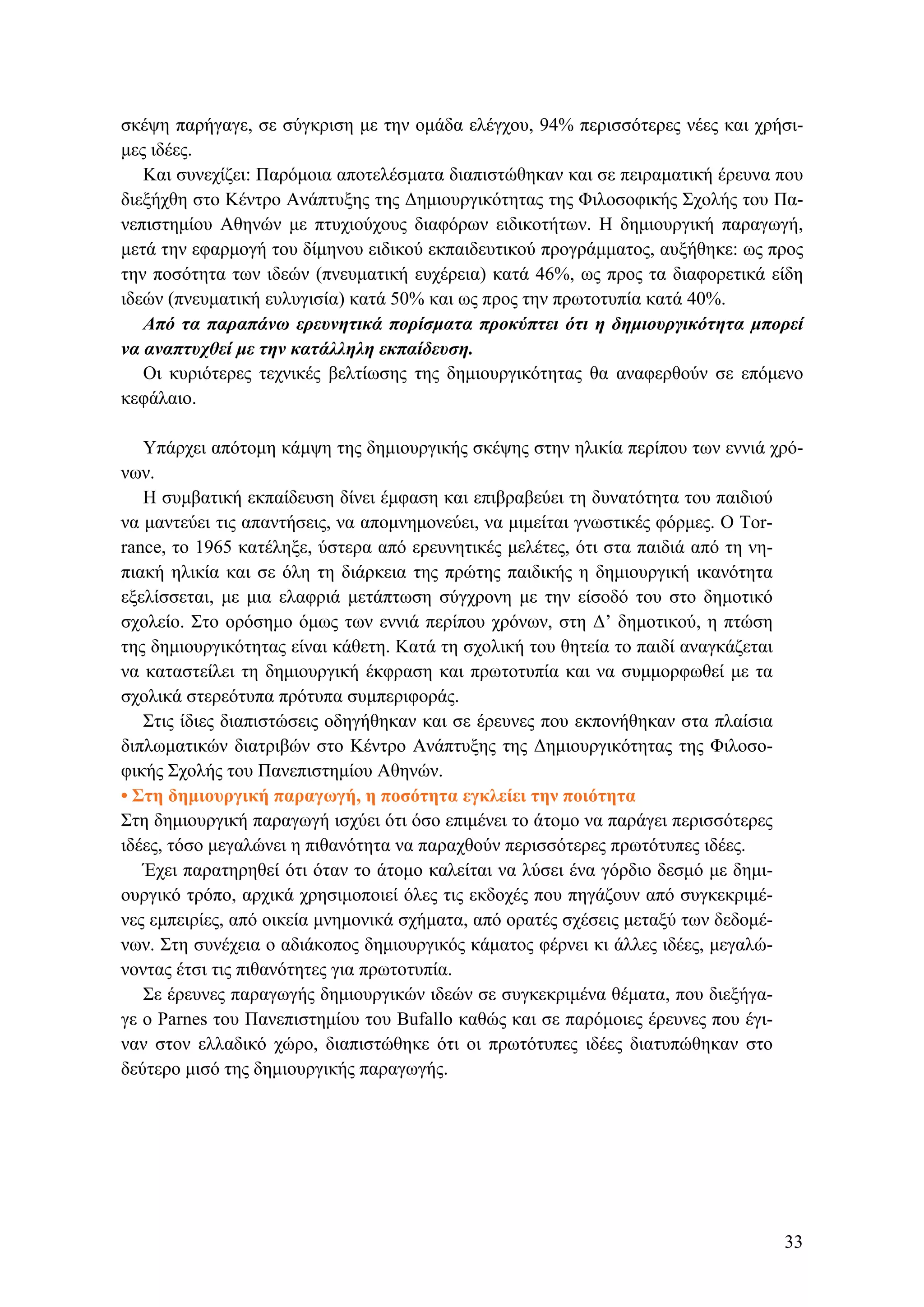 σκέψη παρήγαγε, σε σύγκριση με την ομάδα ελέγχου, 94% περισσότερες νέες και χρήσι-
μες ιδέες.
Και συνεχίζει: Παρόμοια αποτελέσματα διαπιστώθηκαν και σε πειραματική έρευνα που
διεξήχθη στο Κέντρο Ανάπτυξης της Δημιουργικότητας της Φιλοσοφικής Σχολής του Πα-
νεπιστημίου Αθηνών με πτυχιούχους διαφόρων ειδικοτήτων. Η δημιουργική παραγωγή,
μετά την εφαρμογή του δίμηνου ειδικού εκπαιδευτικού προγράμματος, αυξήθηκε: ως προς
την ποσότητα των ιδεών (πνευματική ευχέρεια) κατά 46%, ως προς τα διαφορετικά είδη
ιδεών (πνευματική ευλυγισία) κατά 50% και ως προς την πρωτοτυπία κατά 40%.
Από τα παραπάνω ερευνητικά πορίσματα προκύπτει ότι η δημιουργικότητα μπορεί
να αναπτυχθεί με την κατάλληλη εκπαίδευση.
Οι κυριότερες τεχνικές βελτίωσης της δημιουργικότητας θα αναφερθούν σε επόμενο
κεφάλαιο.
Υπάρχει απότομη κάμψη της δημιουργικής σκέψης στην ηλικία περίπου των εννιά χρό-
νων.
Η συμβατική εκπαίδευση δίνει έμφαση και επιβραβεύει τη δυνατότητα του παιδιού
να μαντεύει τις απαντήσεις, να απομνημονεύει, να μιμείται γνωστικές φόρμες. Ο Tor-
rance, το 1965 κατέληξε, ύστερα από ερευνητικές μελέτες, ότι στα παιδιά από τη νη-
πιακή ηλικία και σε όλη τη διάρκεια της πρώτης παιδικής η δημιουργική ικανότητα
εξελίσσεται, με μια ελαφριά μετάπτωση σύγχρονη με την είσοδό του στο δημοτικό
σχολείο. Στο ορόσημο όμως των εννιά περίπου χρόνων, στη Δ’ δημοτικού, η πτώση
της δημιουργικότητας είναι κάθετη. Κατά τη σχολική του θητεία το παιδί αναγκάζεται
να καταστείλει τη δημιουργική έκφραση και πρωτοτυπία και να συμμορφωθεί με τα
σχολικά στερεότυπα πρότυπα συμπεριφοράς.
Στις ίδιες διαπιστώσεις οδηγήθηκαν και σε έρευνες που εκπονήθηκαν στα πλαίσια
διπλωματικών διατριβών στο Κέντρο Ανάπτυξης της Δημιουργικότητας της Φιλοσο-
φικής Σχολής του Πανεπιστημίου Αθηνών.
• Στη δημιουργική παραγωγή, η ποσότητα εγκλείει την ποιότητα
Στη δημιουργική παραγωγή ισχύει ότι όσο επιμένει το άτομο να παράγει περισσότερες
ιδέες, τόσο μεγαλώνει η πιθανότητα να παραχθούν περισσότερες πρωτότυπες ιδέες.
Έχει παρατηρηθεί ότι όταν το άτομο καλείται να λύσει ένα γόρδιο δεσμό με δημι-
ουργικό τρόπο, αρχικά χρησιμοποιεί όλες τις εκδοχές που πηγάζουν από συγκεκριμέ-
νες εμπειρίες, από οικεία μνημονικά σχήματα, από ορατές σχέσεις μεταξύ των δεδομέ-
νων. Στη συνέχεια ο αδιάκοπος δημιουργικός κάματος φέρνει κι άλλες ιδέες, μεγαλώ-
νοντας έτσι τις πιθανότητες για πρωτοτυπία.
Σε έρευνες παραγωγής δημιουργικών ιδεών σε συγκεκριμένα θέματα, που διεξήγα-
γε ο Parnes του Πανεπιστημίου του Βufallo καθώς και σε παρόμοιες έρευνες που έγι-
ναν στον ελλαδικό χώρο, διαπιστώθηκε ότι οι πρωτότυπες ιδέες διατυπώθηκαν στο
δεύτερο μισό της δημιουργικής παραγωγής.
33
 