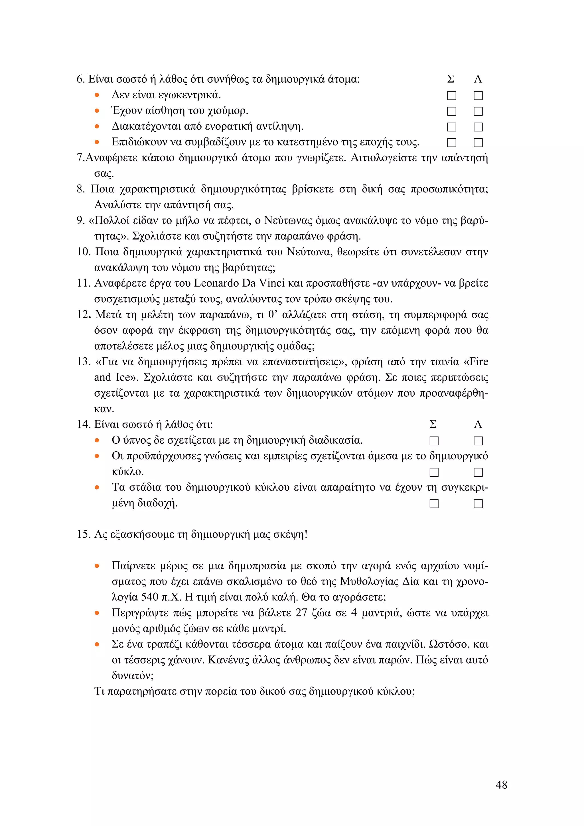 6. Είναι σωστό ή λάθος ότι συνήθως τα δημιουργικά άτομα: Σ Λ
• Δεν είναι εγωκεντρικά.
• Έχουν αίσθηση του χιούμορ.
• Διακατέχονται από ενορατική αντίληψη.
• Επιδιώκουν να συμβαδίζουν με το κατεστημένο της εποχής τους.
7.Αναφέρετε κάποιο δημιουργικό άτομο που γνωρίζετε. Αιτιολογείστε την απάντησή
σας.
8. Ποια χαρακτηριστικά δημιουργικότητας βρίσκετε στη δική σας προσωπικότητα;
Αναλύστε την απάντησή σας.
9. «Πολλοί είδαν το μήλο να πέφτει, ο Νεύτωνας όμως ανακάλυψε το νόμο της βαρύ-
τητας». Σχολιάστε και συζητήστε την παραπάνω φράση.
10. Ποια δημιουργικά χαρακτηριστικά του Νεύτωνα, θεωρείτε ότι συνετέλεσαν στην
ανακάλυψη του νόμου της βαρύτητας;
11. Αναφέρετε έργα του Leonardo Da Vinci και προσπαθήστε -αν υπάρχουν- να βρείτε
συσχετισμούς μεταξύ τους, αναλύοντας τον τρόπο σκέψης του.
12. Μετά τη μελέτη των παραπάνω, τι θ’ αλλάζατε στη στάση, τη συμπεριφορά σας
όσον αφορά την έκφραση της δημιουργικότητάς σας, την επόμενη φορά που θα
αποτελέσετε μέλος μιας δημιουργικής ομάδας;
13. «Για να δημιουργήσεις πρέπει να επαναστατήσεις», φράση από την ταινία «Fire
and Ice». Σχολιάστε και συζητήστε την παραπάνω φράση. Σε ποιες περιπτώσεις
σχετίζονται με τα χαρακτηριστικά των δημιουργικών ατόμων που προαναφέρθη-
καν.
14. Είναι σωστό ή λάθος ότι: Σ Λ
• Ο ύπνος δε σχετίζεται με τη δημιουργική διαδικασία.
• Οι προϋπάρχουσες γνώσεις και εμπειρίες σχετίζονται άμεσα με το δημιουργικό
κύκλο.
• Τα στάδια του δημιουργικού κύκλου είναι απαραίτητο να έχουν τη συγκεκρι-
μένη διαδοχή.
15. Ας εξασκήσουμε τη δημιουργική μας σκέψη!
• Παίρνετε μέρος σε μια δημοπρασία με σκοπό την αγορά ενός αρχαίου νομί-
σματος που έχει επάνω σκαλισμένο το θεό της Μυθολογίας Δία και τη χρονο-
λογία 540 π.Χ. Η τιμή είναι πολύ καλή. Θα το αγοράσετε;
• Περιγράψτε πώς μπορείτε να βάλετε 27 ζώα σε 4 μαντριά, ώστε να υπάρχει
μονός αριθμός ζώων σε κάθε μαντρί.
• Σε ένα τραπέζι κάθονται τέσσερα άτομα και παίζουν ένα παιχνίδι. Ωστόσο, και
οι τέσσερις χάνουν. Κανένας άλλος άνθρωπος δεν είναι παρών. Πώς είναι αυτό
δυνατόν;
Τι παρατηρήσατε στην πορεία του δικού σας δημιουργικού κύκλου;
48
 