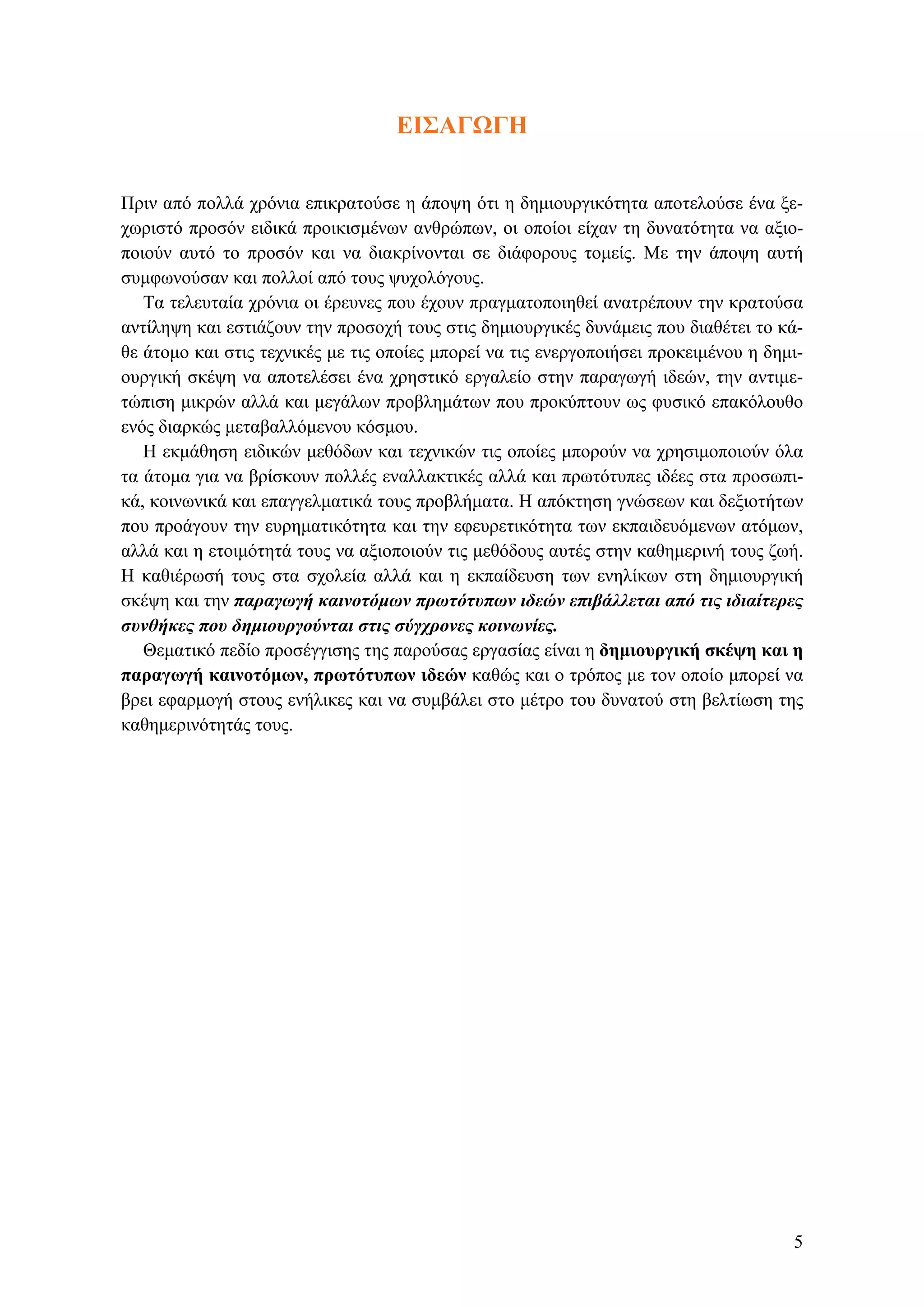 ΕΙΣΑΓΩΓΗ
Πριν από πολλά χρόνια επικρατούσε η άποψη ότι η δημιουργικότητα αποτελούσε ένα ξε-
χωριστό προσόν ειδικά προικισμένων ανθρώπων, οι οποίοι είχαν τη δυνατότητα να αξιο-
ποιούν αυτό το προσόν και να διακρίνονται σε διάφορους τομείς. Με την άποψη αυτή
συμφωνούσαν και πολλοί από τους ψυχολόγους.
Τα τελευταία χρόνια οι έρευνες που έχουν πραγματοποιηθεί ανατρέπουν την κρατούσα
αντίληψη και εστιάζουν την προσοχή τους στις δημιουργικές δυνάμεις που διαθέτει το κά-
θε άτομο και στις τεχνικές με τις οποίες μπορεί να τις ενεργοποιήσει προκειμένου η δημι-
ουργική σκέψη να αποτελέσει ένα χρηστικό εργαλείο στην παραγωγή ιδεών, την αντιμε-
τώπιση μικρών αλλά και μεγάλων προβλημάτων που προκύπτουν ως φυσικό επακόλουθο
ενός διαρκώς μεταβαλλόμενου κόσμου.
Η εκμάθηση ειδικών μεθόδων και τεχνικών τις οποίες μπορούν να χρησιμοποιούν όλα
τα άτομα για να βρίσκουν πολλές εναλλακτικές αλλά και πρωτότυπες ιδέες στα προσωπι-
κά, κοινωνικά και επαγγελματικά τους προβλήματα. Η απόκτηση γνώσεων και δεξιοτήτων
που προάγουν την ευρηματικότητα και την εφευρετικότητα των εκπαιδευόμενων ατόμων,
αλλά και η ετοιμότητά τους να αξιοποιούν τις μεθόδους αυτές στην καθημερινή τους ζωή.
Η καθιέρωσή τους στα σχολεία αλλά και η εκπαίδευση των ενηλίκων στη δημιουργική
σκέψη και την παραγωγή καινοτόμων πρωτότυπων ιδεών επιβάλλεται από τις ιδιαίτερες
συνθήκες που δημιουργούνται στις σύγχρονες κοινωνίες.
Θεματικό πεδίο προσέγγισης της παρούσας εργασίας είναι η δημιουργική σκέψη και η
παραγωγή καινοτόμων, πρωτότυπων ιδεών καθώς και ο τρόπος με τον οποίο μπορεί να
βρει εφαρμογή στους ενήλικες και να συμβάλει στο μέτρο του δυνατού στη βελτίωση της
καθημερινότητάς τους.
5
 