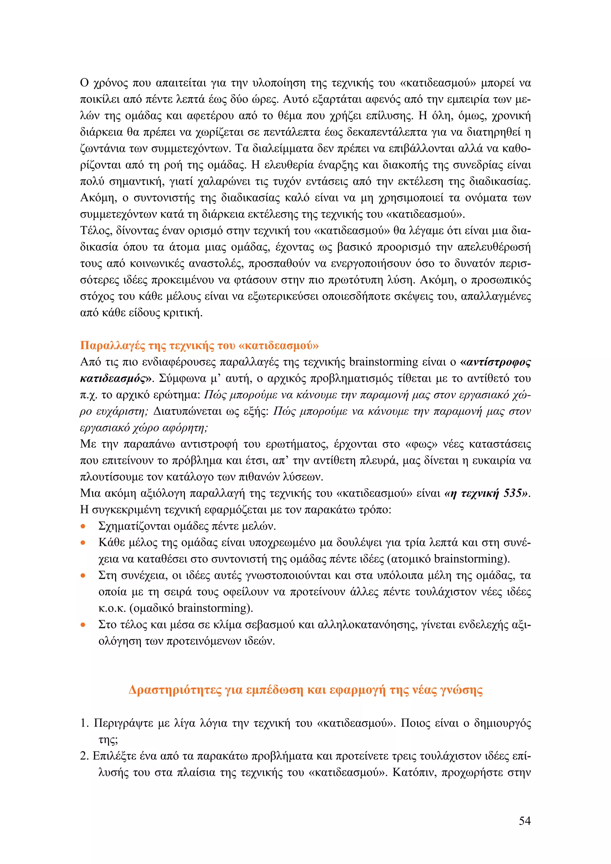 Ο χρόνος που απαιτείται για την υλοποίηση της τεχνικής του «κατιδεασμού» μπορεί να
ποικίλει από πέντε λεπτά έως δύο ώρες. Αυτό εξαρτάται αφενός από την εμπειρία των με-
λών της ομάδας και αφετέρου από το θέμα που χρήζει επίλυσης. Η όλη, όμως, χρονική
διάρκεια θα πρέπει να χωρίζεται σε πεντάλεπτα έως δεκαπεντάλεπτα για να διατηρηθεί η
ζωντάνια των συμμετεχόντων. Τα διαλείμματα δεν πρέπει να επιβάλλονται αλλά να καθο-
ρίζονται από τη ροή της ομάδας. Η ελευθερία έναρξης και διακοπής της συνεδρίας είναι
πολύ σημαντική, γιατί χαλαρώνει τις τυχόν εντάσεις από την εκτέλεση της διαδικασίας.
Ακόμη, ο συντονιστής της διαδικασίας καλό είναι να μη χρησιμοποιεί τα ονόματα των
συμμετεχόντων κατά τη διάρκεια εκτέλεσης της τεχνικής του «κατιδεασμού».
Τέλος, δίνοντας έναν ορισμό στην τεχνική του «κατιδεασμού» θα λέγαμε ότι είναι μια δια-
δικασία όπου τα άτομα μιας ομάδας, έχοντας ως βασικό προορισμό την απελευθέρωσή
τους από κοινωνικές αναστολές, προσπαθούν να ενεργοποιήσουν όσο το δυνατόν περισ-
σότερες ιδέες προκειμένου να φτάσουν στην πιο πρωτότυπη λύση. Ακόμη, ο προσωπικός
στόχος του κάθε μέλους είναι να εξωτερικεύσει οποιεσδήποτε σκέψεις του, απαλλαγμένες
από κάθε είδους κριτική.
Παραλλαγές της τεχνικής του «κατιδεασμού»
Από τις πιο ενδιαφέρουσες παραλλαγές της τεχνικής brainstorming είναι ο «αντίστροφος
κατιδεασμός». Σύμφωνα μ’ αυτή, ο αρχικός προβληματισμός τίθεται με το αντίθετό του
π.χ. το αρχικό ερώτημα: Πώς μπορούμε να κάνουμε την παραμονή μας στον εργασιακό χώ-
ρο ευχάριστη; Διατυπώνεται ως εξής: Πώς μπορούμε να κάνουμε την παραμονή μας στον
εργασιακό χώρο αφόρητη;
Με την παραπάνω αντιστροφή του ερωτήματος, έρχονται στο «φως» νέες καταστάσεις
που επιτείνουν το πρόβλημα και έτσι, απ’ την αντίθετη πλευρά, μας δίνεται η ευκαιρία να
πλουτίσουμε τον κατάλογο των πιθανών λύσεων.
Μια ακόμη αξιόλογη παραλλαγή της τεχνικής του «κατιδεασμού» είναι «η τεχνική 535».
Η συγκεκριμένη τεχνική εφαρμόζεται με τον παρακάτω τρόπο:
• Σχηματίζονται ομάδες πέντε μελών.
• Κάθε μέλος της ομάδας είναι υποχρεωμένο μα δουλέψει για τρία λεπτά και στη συνέ-
χεια να καταθέσει στο συντονιστή της ομάδας πέντε ιδέες (ατομικό brainstorming).
• Στη συνέχεια, οι ιδέες αυτές γνωστοποιούνται και στα υπόλοιπα μέλη της ομάδας, τα
οποία με τη σειρά τους οφείλουν να προτείνουν άλλες πέντε τουλάχιστον νέες ιδέες
κ.ο.κ. (ομαδικό brainstorming).
• Στο τέλος και μέσα σε κλίμα σεβασμού και αλληλοκατανόησης, γίνεται ενδελεχής αξι-
ολόγηση των προτεινόμενων ιδεών.
Δραστηριότητες για εμπέδωση και εφαρμογή της νέας γνώσης
1. Περιγράψτε με λίγα λόγια την τεχνική του «κατιδεασμού». Ποιος είναι ο δημιουργός
της;
2. Επιλέξτε ένα από τα παρακάτω προβλήματα και προτείνετε τρεις τουλάχιστον ιδέες επί-
λυσής του στα πλαίσια της τεχνικής του «κατιδεασμού». Κατόπιν, προχωρήστε στην
54
 