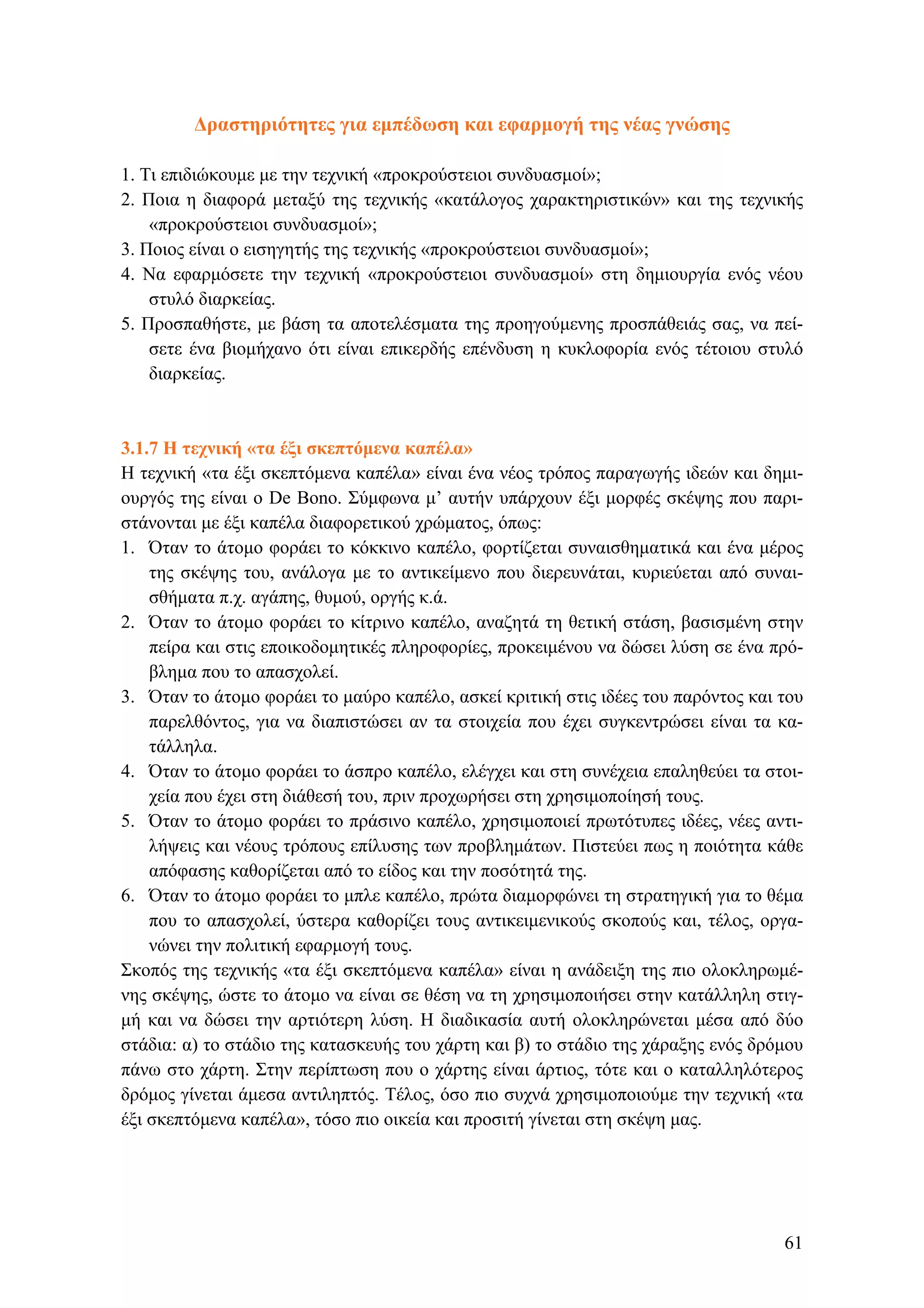 Δραστηριότητες για εμπέδωση και εφαρμογή της νέας γνώσης
1. Τι επιδιώκουμε με την τεχνική «προκρούστειοι συνδυασμοί»;
2. Ποια η διαφορά μεταξύ της τεχνικής «κατάλογος χαρακτηριστικών» και της τεχνικής
«προκρούστειοι συνδυασμοί»;
3. Ποιος είναι ο εισηγητής της τεχνικής «προκρούστειοι συνδυασμοί»;
4. Να εφαρμόσετε την τεχνική «προκρούστειοι συνδυασμοί» στη δημιουργία ενός νέου
στυλό διαρκείας.
5. Προσπαθήστε, με βάση τα αποτελέσματα της προηγούμενης προσπάθειάς σας, να πεί-
σετε ένα βιομήχανο ότι είναι επικερδής επένδυση η κυκλοφορία ενός τέτοιου στυλό
διαρκείας.
3.1.7 Η τεχνική «τα έξι σκεπτόμενα καπέλα»
Η τεχνική «τα έξι σκεπτόμενα καπέλα» είναι ένα νέος τρόπος παραγωγής ιδεών και δημι-
ουργός της είναι ο De Bono. Σύμφωνα μ’ αυτήν υπάρχουν έξι μορφές σκέψης που παρι-
στάνονται με έξι καπέλα διαφορετικού χρώματος, όπως:
1. Όταν το άτομο φοράει το κόκκινο καπέλο, φορτίζεται συναισθηματικά και ένα μέρος
της σκέψης του, ανάλογα με το αντικείμενο που διερευνάται, κυριεύεται από συναι-
σθήματα π.χ. αγάπης, θυμού, οργής κ.ά.
2. Όταν το άτομο φοράει το κίτρινο καπέλο, αναζητά τη θετική στάση, βασισμένη στην
πείρα και στις εποικοδομητικές πληροφορίες, προκειμένου να δώσει λύση σε ένα πρό-
βλημα που το απασχολεί.
3. Όταν το άτομο φοράει το μαύρο καπέλο, ασκεί κριτική στις ιδέες του παρόντος και του
παρελθόντος, για να διαπιστώσει αν τα στοιχεία που έχει συγκεντρώσει είναι τα κα-
τάλληλα.
4. Όταν το άτομο φοράει το άσπρο καπέλο, ελέγχει και στη συνέχεια επαληθεύει τα στοι-
χεία που έχει στη διάθεσή του, πριν προχωρήσει στη χρησιμοποίησή τους.
5. Όταν το άτομο φοράει το πράσινο καπέλο, χρησιμοποιεί πρωτότυπες ιδέες, νέες αντι-
λήψεις και νέους τρόπους επίλυσης των προβλημάτων. Πιστεύει πως η ποιότητα κάθε
απόφασης καθορίζεται από το είδος και την ποσότητά της.
6. Όταν το άτομο φοράει το μπλε καπέλο, πρώτα διαμορφώνει τη στρατηγική για το θέμα
που το απασχολεί, ύστερα καθορίζει τους αντικειμενικούς σκοπούς και, τέλος, οργα-
νώνει την πολιτική εφαρμογή τους.
Σκοπός της τεχνικής «τα έξι σκεπτόμενα καπέλα» είναι η ανάδειξη της πιο ολοκληρωμέ-
νης σκέψης, ώστε το άτομο να είναι σε θέση να τη χρησιμοποιήσει στην κατάλληλη στιγ-
μή και να δώσει την αρτιότερη λύση. Η διαδικασία αυτή ολοκληρώνεται μέσα από δύο
στάδια: α) το στάδιο της κατασκευής του χάρτη και β) το στάδιο της χάραξης ενός δρόμου
πάνω στο χάρτη. Στην περίπτωση που ο χάρτης είναι άρτιος, τότε και ο καταλληλότερος
δρόμος γίνεται άμεσα αντιληπτός. Τέλος, όσο πιο συχνά χρησιμοποιούμε την τεχνική «τα
έξι σκεπτόμενα καπέλα», τόσο πιο οικεία και προσιτή γίνεται στη σκέψη μας.
61
 