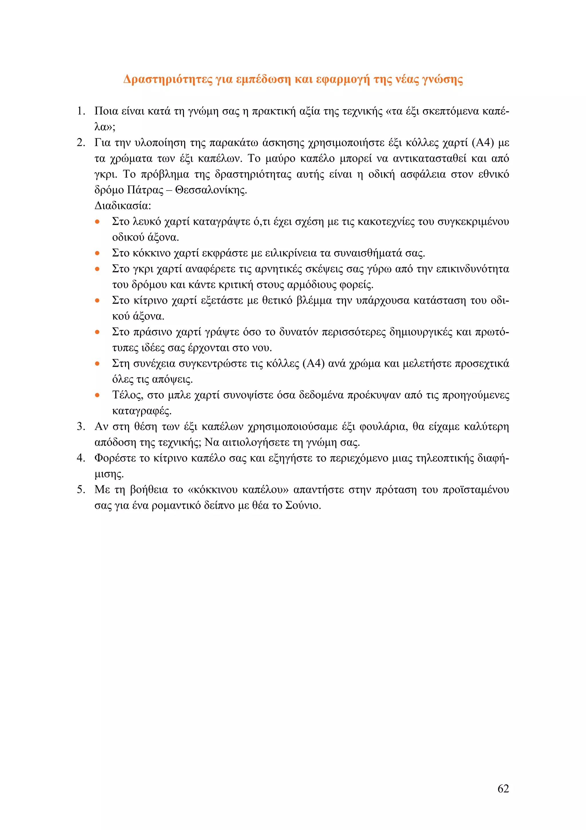 Δραστηριότητες για εμπέδωση και εφαρμογή της νέας γνώσης
1. Ποια είναι κατά τη γνώμη σας η πρακτική αξία της τεχνικής «τα έξι σκεπτόμενα καπέ-
λα»;
2. Για την υλοποίηση της παρακάτω άσκησης χρησιμοποιήστε έξι κόλλες χαρτί (Α4) με
τα χρώματα των έξι καπέλων. Το μαύρο καπέλο μπορεί να αντικατασταθεί και από
γκρι. Το πρόβλημα της δραστηριότητας αυτής είναι η οδική ασφάλεια στον εθνικό
δρόμο Πάτρας – Θεσσαλονίκης.
Διαδικασία:
• Στο λευκό χαρτί καταγράψτε ό,τι έχει σχέση με τις κακοτεχνίες του συγκεκριμένου
οδικού άξονα.
• Στο κόκκινο χαρτί εκφράστε με ειλικρίνεια τα συναισθήματά σας.
• Στο γκρι χαρτί αναφέρετε τις αρνητικές σκέψεις σας γύρω από την επικινδυνότητα
του δρόμου και κάντε κριτική στους αρμόδιους φορείς.
• Στο κίτρινο χαρτί εξετάστε με θετικό βλέμμα την υπάρχουσα κατάσταση του οδι-
κού άξονα.
• Στο πράσινο χαρτί γράψτε όσο το δυνατόν περισσότερες δημιουργικές και πρωτό-
τυπες ιδέες σας έρχονται στο νου.
• Στη συνέχεια συγκεντρώστε τις κόλλες (Α4) ανά χρώμα και μελετήστε προσεχτικά
όλες τις απόψεις.
• Τέλος, στο μπλε χαρτί συνοψίστε όσα δεδομένα προέκυψαν από τις προηγούμενες
καταγραφές.
3. Αν στη θέση των έξι καπέλων χρησιμοποιούσαμε έξι φουλάρια, θα είχαμε καλύτερη
απόδοση της τεχνικής; Να αιτιολογήσετε τη γνώμη σας.
4. Φορέστε το κίτρινο καπέλο σας και εξηγήστε το περιεχόμενο μιας τηλεοπτικής διαφή-
μισης.
5. Με τη βοήθεια το «κόκκινου καπέλου» απαντήστε στην πρόταση του προϊσταμένου
σας για ένα ρομαντικό δείπνο με θέα το Σούνιο.
62
 