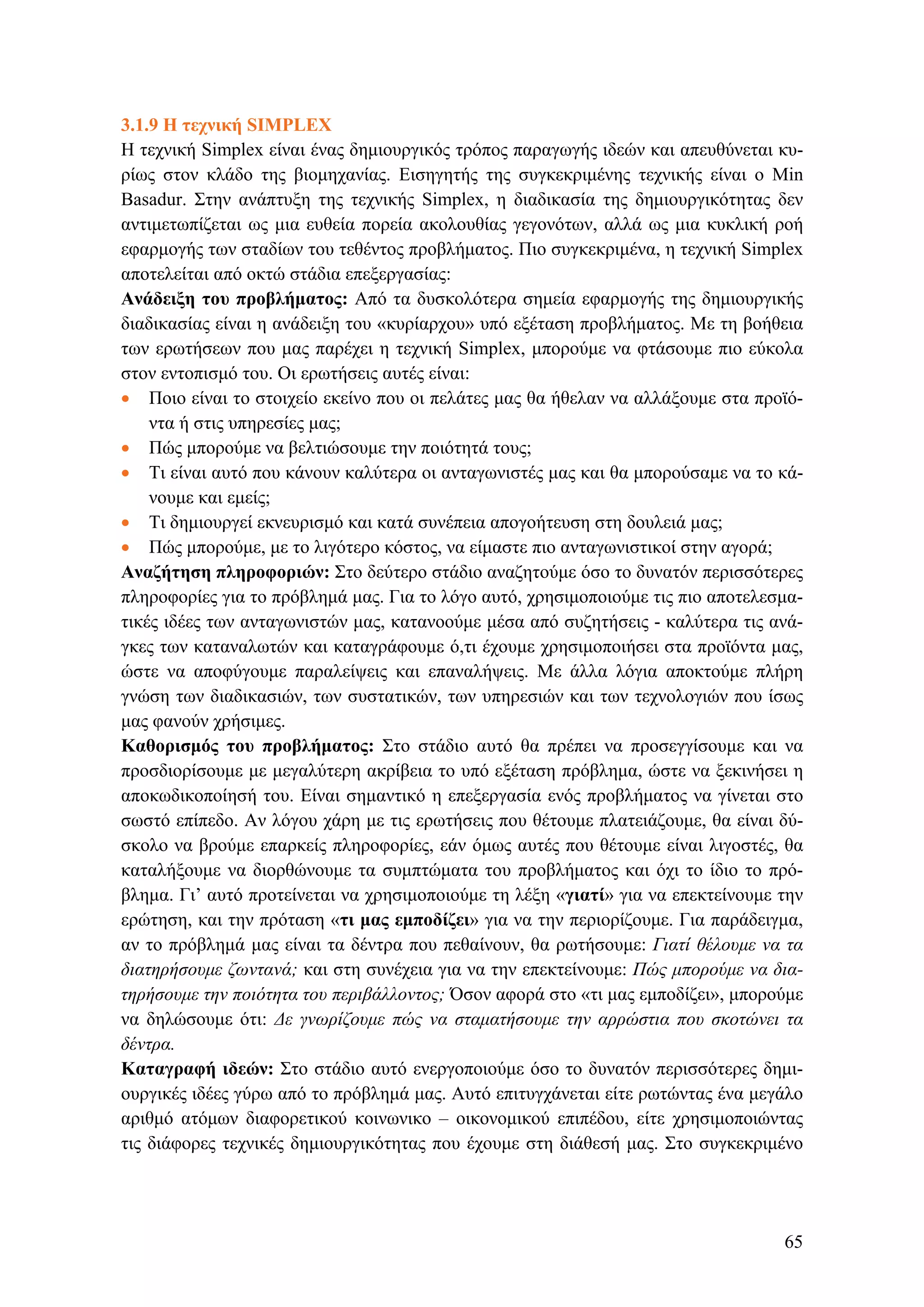 3.1.9 Η τεχνική SIMPLEX
Η τεχνική Simplex είναι ένας δημιουργικός τρόπος παραγωγής ιδεών και απευθύνεται κυ-
ρίως στον κλάδο της βιομηχανίας. Εισηγητής της συγκεκριμένης τεχνικής είναι ο Min
Basadur. Στην ανάπτυξη της τεχνικής Simplex, η διαδικασία της δημιουργικότητας δεν
αντιμετωπίζεται ως μια ευθεία πορεία ακολουθίας γεγονότων, αλλά ως μια κυκλική ροή
εφαρμογής των σταδίων του τεθέντος προβλήματος. Πιο συγκεκριμένα, η τεχνική Simplex
αποτελείται από οκτώ στάδια επεξεργασίας:
Ανάδειξη του προβλήματος: Από τα δυσκολότερα σημεία εφαρμογής της δημιουργικής
διαδικασίας είναι η ανάδειξη του «κυρίαρχου» υπό εξέταση προβλήματος. Με τη βοήθεια
των ερωτήσεων που μας παρέχει η τεχνική Simplex, μπορούμε να φτάσουμε πιο εύκολα
στον εντοπισμό του. Οι ερωτήσεις αυτές είναι:
• Ποιο είναι το στοιχείο εκείνο που οι πελάτες μας θα ήθελαν να αλλάξουμε στα προϊό-
ντα ή στις υπηρεσίες μας;
• Πώς μπορούμε να βελτιώσουμε την ποιότητά τους;
• Τι είναι αυτό που κάνουν καλύτερα οι ανταγωνιστές μας και θα μπορούσαμε να το κά-
νουμε και εμείς;
• Τι δημιουργεί εκνευρισμό και κατά συνέπεια απογοήτευση στη δουλειά μας;
• Πώς μπορούμε, με το λιγότερο κόστος, να είμαστε πιο ανταγωνιστικοί στην αγορά;
Αναζήτηση πληροφοριών: Στο δεύτερο στάδιο αναζητούμε όσο το δυνατόν περισσότερες
πληροφορίες για το πρόβλημά μας. Για το λόγο αυτό, χρησιμοποιούμε τις πιο αποτελεσμα-
τικές ιδέες των ανταγωνιστών μας, κατανοούμε μέσα από συζητήσεις - καλύτερα τις ανά-
γκες των καταναλωτών και καταγράφουμε ό,τι έχουμε χρησιμοποιήσει στα προϊόντα μας,
ώστε να αποφύγουμε παραλείψεις και επαναλήψεις. Με άλλα λόγια αποκτούμε πλήρη
γνώση των διαδικασιών, των συστατικών, των υπηρεσιών και των τεχνολογιών που ίσως
μας φανούν χρήσιμες.
Καθορισμός του προβλήματος: Στο στάδιο αυτό θα πρέπει να προσεγγίσουμε και να
προσδιορίσουμε με μεγαλύτερη ακρίβεια το υπό εξέταση πρόβλημα, ώστε να ξεκινήσει η
αποκωδικοποίησή του. Είναι σημαντικό η επεξεργασία ενός προβλήματος να γίνεται στο
σωστό επίπεδο. Αν λόγου χάρη με τις ερωτήσεις που θέτουμε πλατειάζουμε, θα είναι δύ-
σκολο να βρούμε επαρκείς πληροφορίες, εάν όμως αυτές που θέτουμε είναι λιγοστές, θα
καταλήξουμε να διορθώνουμε τα συμπτώματα του προβλήματος και όχι το ίδιο το πρό-
βλημα. Γι’ αυτό προτείνεται να χρησιμοποιούμε τη λέξη «γιατί» για να επεκτείνουμε την
ερώτηση, και την πρόταση «τι μας εμποδίζει» για να την περιορίζουμε. Για παράδειγμα,
αν το πρόβλημά μας είναι τα δέντρα που πεθαίνουν, θα ρωτήσουμε: Γιατί θέλουμε να τα
διατηρήσουμε ζωντανά; και στη συνέχεια για να την επεκτείνουμε: Πώς μπορούμε να δια-
τηρήσουμε την ποιότητα του περιβάλλοντος; Όσον αφορά στο «τι μας εμποδίζει», μπορούμε
να δηλώσουμε ότι: Δε γνωρίζουμε πώς να σταματήσουμε την αρρώστια που σκοτώνει τα
δέντρα.
Καταγραφή ιδεών: Στο στάδιο αυτό ενεργοποιούμε όσο το δυνατόν περισσότερες δημι-
ουργικές ιδέες γύρω από το πρόβλημά μας. Αυτό επιτυγχάνεται είτε ρωτώντας ένα μεγάλο
αριθμό ατόμων διαφορετικού κοινωνικο – οικονομικού επιπέδου, είτε χρησιμοποιώντας
τις διάφορες τεχνικές δημιουργικότητας που έχουμε στη διάθεσή μας. Στο συγκεκριμένο
65
 