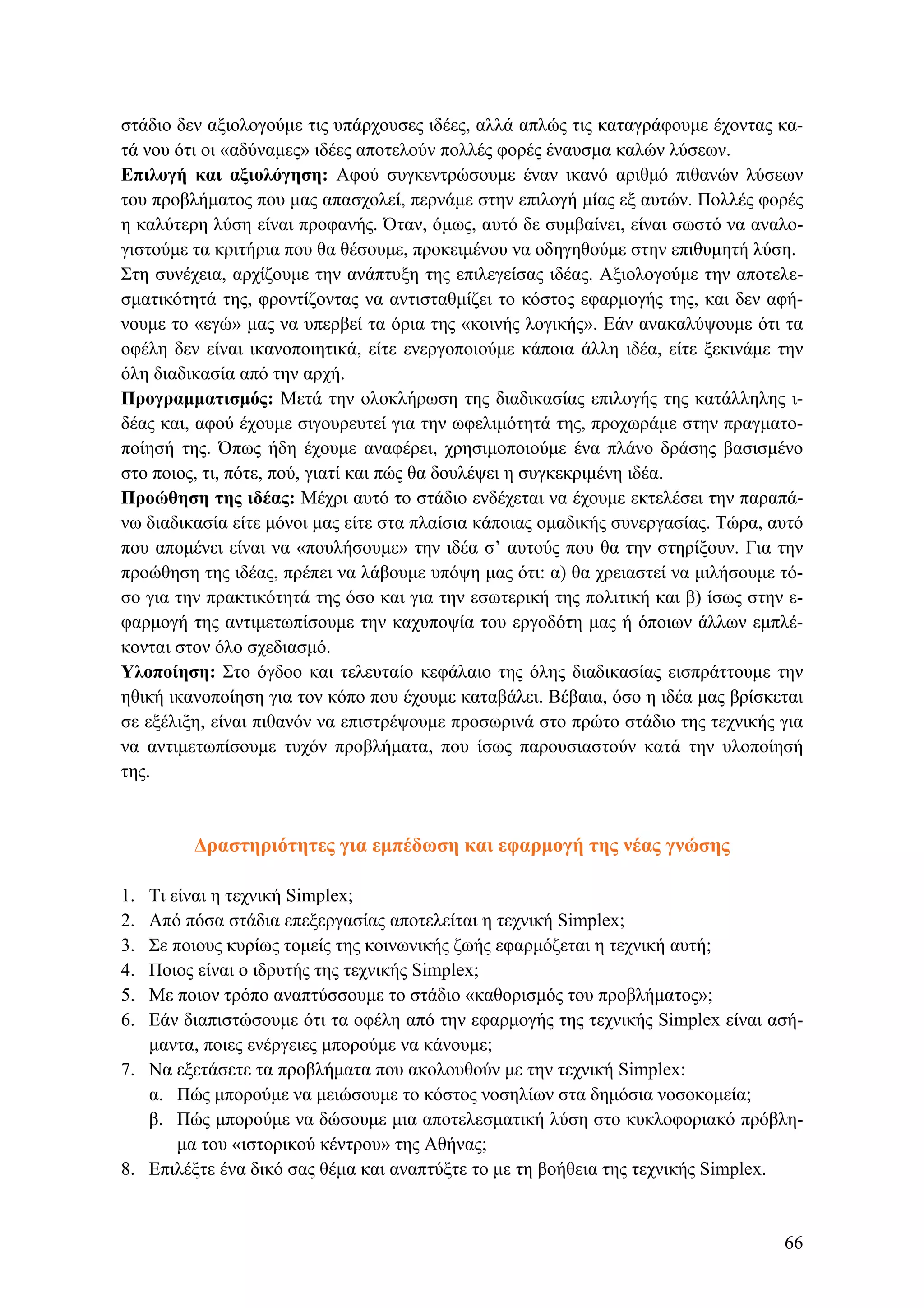 στάδιο δεν αξιολογούμε τις υπάρχουσες ιδέες, αλλά απλώς τις καταγράφουμε έχοντας κα-
τά νου ότι οι «αδύναμες» ιδέες αποτελούν πολλές φορές έναυσμα καλών λύσεων.
Επιλογή και αξιολόγηση: Αφού συγκεντρώσουμε έναν ικανό αριθμό πιθανών λύσεων
του προβλήματος που μας απασχολεί, περνάμε στην επιλογή μίας εξ αυτών. Πολλές φορές
η καλύτερη λύση είναι προφανής. Όταν, όμως, αυτό δε συμβαίνει, είναι σωστό να αναλο-
γιστούμε τα κριτήρια που θα θέσουμε, προκειμένου να οδηγηθούμε στην επιθυμητή λύση.
Στη συνέχεια, αρχίζουμε την ανάπτυξη της επιλεγείσας ιδέας. Αξιολογούμε την αποτελε-
σματικότητά της, φροντίζοντας να αντισταθμίζει το κόστος εφαρμογής της, και δεν αφή-
νουμε το «εγώ» μας να υπερβεί τα όρια της «κοινής λογικής». Εάν ανακαλύψουμε ότι τα
οφέλη δεν είναι ικανοποιητικά, είτε ενεργοποιούμε κάποια άλλη ιδέα, είτε ξεκινάμε την
όλη διαδικασία από την αρχή.
Προγραμματισμός: Μετά την ολοκλήρωση της διαδικασίας επιλογής της κατάλληλης ι-
δέας και, αφού έχουμε σιγουρευτεί για την ωφελιμότητά της, προχωράμε στην πραγματο-
ποίησή της. Όπως ήδη έχουμε αναφέρει, χρησιμοποιούμε ένα πλάνο δράσης βασισμένο
στο ποιος, τι, πότε, πού, γιατί και πώς θα δουλέψει η συγκεκριμένη ιδέα.
Προώθηση της ιδέας: Μέχρι αυτό το στάδιο ενδέχεται να έχουμε εκτελέσει την παραπά-
νω διαδικασία είτε μόνοι μας είτε στα πλαίσια κάποιας ομαδικής συνεργασίας. Τώρα, αυτό
που απομένει είναι να «πουλήσουμε» την ιδέα σ’ αυτούς που θα την στηρίξουν. Για την
προώθηση της ιδέας, πρέπει να λάβουμε υπόψη μας ότι: α) θα χρειαστεί να μιλήσουμε τό-
σο για την πρακτικότητά της όσο και για την εσωτερική της πολιτική και β) ίσως στην ε-
φαρμογή της αντιμετωπίσουμε την καχυποψία του εργοδότη μας ή όποιων άλλων εμπλέ-
κονται στον όλο σχεδιασμό.
Υλοποίηση: Στο όγδοο και τελευταίο κεφάλαιο της όλης διαδικασίας εισπράττουμε την
ηθική ικανοποίηση για τον κόπο που έχουμε καταβάλει. Βέβαια, όσο η ιδέα μας βρίσκεται
σε εξέλιξη, είναι πιθανόν να επιστρέψουμε προσωρινά στο πρώτο στάδιο της τεχνικής για
να αντιμετωπίσουμε τυχόν προβλήματα, που ίσως παρουσιαστούν κατά την υλοποίησή
της.
Δραστηριότητες για εμπέδωση και εφαρμογή της νέας γνώσης
1. Τι είναι η τεχνική Simplex;
2. Από πόσα στάδια επεξεργασίας αποτελείται η τεχνική Simplex;
3. Σε ποιους κυρίως τομείς της κοινωνικής ζωής εφαρμόζεται η τεχνική αυτή;
4. Ποιος είναι ο ιδρυτής της τεχνικής Simplex;
5. Με ποιον τρόπο αναπτύσσουμε το στάδιο «καθορισμός του προβλήματος»;
6. Εάν διαπιστώσουμε ότι τα οφέλη από την εφαρμογής της τεχνικής Simplex είναι ασή-
μαντα, ποιες ενέργειες μπορούμε να κάνουμε;
7. Να εξετάσετε τα προβλήματα που ακολουθούν με την τεχνική Simplex:
α. Πώς μπορούμε να μειώσουμε το κόστος νοσηλίων στα δημόσια νοσοκομεία;
β. Πώς μπορούμε να δώσουμε μια αποτελεσματική λύση στο κυκλοφοριακό πρόβλη-
μα του «ιστορικού κέντρου» της Αθήνας;
8. Επιλέξτε ένα δικό σας θέμα και αναπτύξτε το με τη βοήθεια της τεχνικής Simplex.
66
 