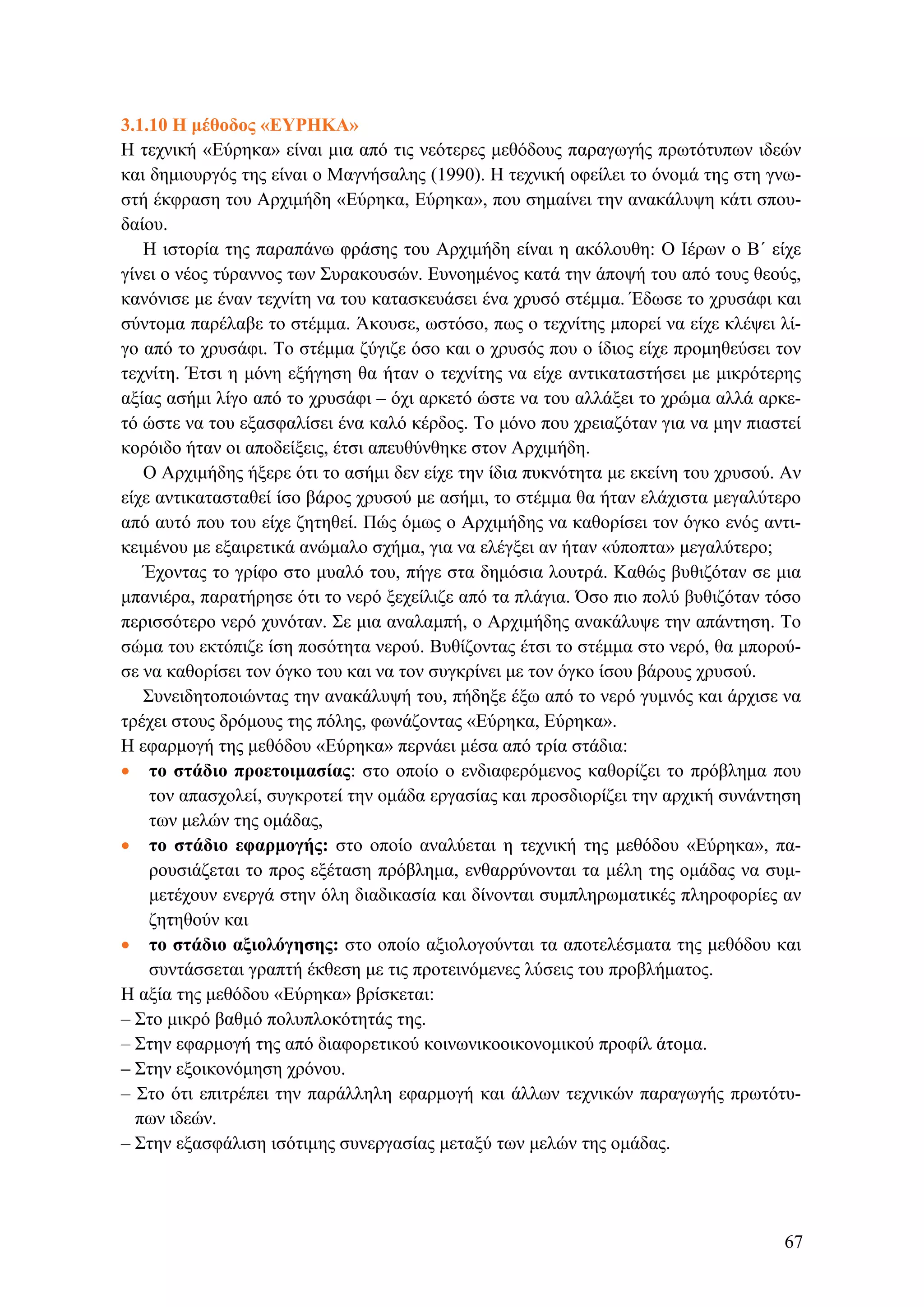3.1.10 Η μέθοδος «ΕΥΡΗΚΑ»
Η τεχνική «Εύρηκα» είναι μια από τις νεότερες μεθόδους παραγωγής πρωτότυπων ιδεών
και δημιουργός της είναι ο Μαγνήσαλης (1990). Η τεχνική οφείλει το όνομά της στη γνω-
στή έκφραση του Αρχιμήδη «Εύρηκα, Εύρηκα», που σημαίνει την ανακάλυψη κάτι σπου-
δαίου.
Η ιστορία της παραπάνω φράσης του Αρχιμήδη είναι η ακόλουθη: Ο Ιέρων ο Β΄ είχε
γίνει ο νέος τύραννος των Συρακουσών. Ευνοημένος κατά την άποψή του από τους θεούς,
κανόνισε με έναν τεχνίτη να του κατασκευάσει ένα χρυσό στέμμα. Έδωσε το χρυσάφι και
σύντομα παρέλαβε το στέμμα. Άκουσε, ωστόσο, πως ο τεχνίτης μπορεί να είχε κλέψει λί-
γο από το χρυσάφι. Το στέμμα ζύγιζε όσο και ο χρυσός που ο ίδιος είχε προμηθεύσει τον
τεχνίτη. Έτσι η μόνη εξήγηση θα ήταν ο τεχνίτης να είχε αντικαταστήσει με μικρότερης
αξίας ασήμι λίγο από το χρυσάφι – όχι αρκετό ώστε να του αλλάξει το χρώμα αλλά αρκε-
τό ώστε να του εξασφαλίσει ένα καλό κέρδος. Το μόνο που χρειαζόταν για να μην πιαστεί
κορόιδο ήταν οι αποδείξεις, έτσι απευθύνθηκε στον Αρχιμήδη.
Ο Αρχιμήδης ήξερε ότι το ασήμι δεν είχε την ίδια πυκνότητα με εκείνη του χρυσού. Αν
είχε αντικατασταθεί ίσο βάρος χρυσού με ασήμι, το στέμμα θα ήταν ελάχιστα μεγαλύτερο
από αυτό που του είχε ζητηθεί. Πώς όμως ο Αρχιμήδης να καθορίσει τον όγκο ενός αντι-
κειμένου με εξαιρετικά ανώμαλο σχήμα, για να ελέγξει αν ήταν «ύποπτα» μεγαλύτερο;
Έχοντας το γρίφο στο μυαλό του, πήγε στα δημόσια λουτρά. Καθώς βυθιζόταν σε μια
μπανιέρα, παρατήρησε ότι το νερό ξεχείλιζε από τα πλάγια. Όσο πιο πολύ βυθιζόταν τόσο
περισσότερο νερό χυνόταν. Σε μια αναλαμπή, ο Αρχιμήδης ανακάλυψε την απάντηση. Το
σώμα του εκτόπιζε ίση ποσότητα νερού. Βυθίζοντας έτσι το στέμμα στο νερό, θα μπορού-
σε να καθορίσει τον όγκο του και να τον συγκρίνει με τον όγκο ίσου βάρους χρυσού.
Συνειδητοποιώντας την ανακάλυψή του, πήδηξε έξω από το νερό γυμνός και άρχισε να
τρέχει στους δρόμους της πόλης, φωνάζοντας «Εύρηκα, Εύρηκα».
Η εφαρμογή της μεθόδου «Εύρηκα» περνάει μέσα από τρία στάδια:
• το στάδιο προετοιμασίας: στο οποίο ο ενδιαφερόμενος καθορίζει το πρόβλημα που
τον απασχολεί, συγκροτεί την ομάδα εργασίας και προσδιορίζει την αρχική συνάντηση
των μελών της ομάδας,
• το στάδιο εφαρμογής: στο οποίο αναλύεται η τεχνική της μεθόδου «Εύρηκα», πα-
ρουσιάζεται το προς εξέταση πρόβλημα, ενθαρρύνονται τα μέλη της ομάδας να συμ-
μετέχουν ενεργά στην όλη διαδικασία και δίνονται συμπληρωματικές πληροφορίες αν
ζητηθούν και
• το στάδιο αξιολόγησης: στο οποίο αξιολογούνται τα αποτελέσματα της μεθόδου και
συντάσσεται γραπτή έκθεση με τις προτεινόμενες λύσεις του προβλήματος.
Η αξία της μεθόδου «Εύρηκα» βρίσκεται:
– Στο μικρό βαθμό πολυπλοκότητάς της.
– Στην εφαρμογή της από διαφορετικού κοινωνικοοικονομικού προφίλ άτομα.
– Στην εξοικονόμηση χρόνου.
– Στο ότι επιτρέπει την παράλληλη εφαρμογή και άλλων τεχνικών παραγωγής πρωτότυ-
πων ιδεών.
– Στην εξασφάλιση ισότιμης συνεργασίας μεταξύ των μελών της ομάδας.
67
 
