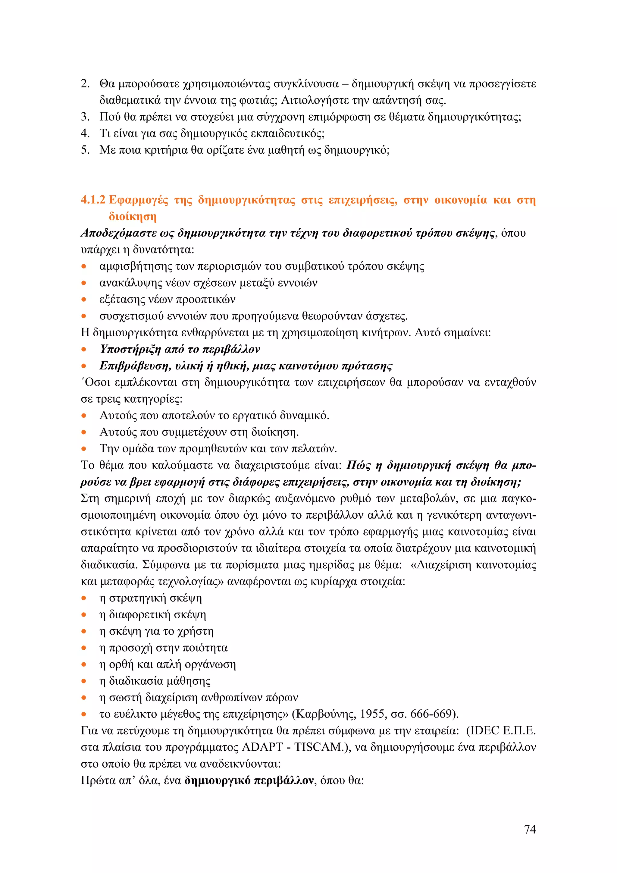 2. Θα μπορούσατε χρησιμοποιώντας συγκλίνουσα – δημιουργική σκέψη να προσεγγίσετε
διαθεματικά την έννοια της φωτιάς; Αιτιολογήστε την απάντησή σας.
3. Πού θα πρέπει να στοχεύει μια σύγχρονη επιμόρφωση σε θέματα δημιουργικότητας;
4. Tι είναι για σας δημιουργικός εκπαιδευτικός;
5. Με ποια κριτήρια θα ορίζατε ένα μαθητή ως δημιουργικό;
4.1.2 Eφαρμογές της δημιουργικότητας στις επιχειρήσεις, στην οικονομία και στη
διοίκηση
Αποδεχόμαστε ως δημιουργικότητα την τέχνη του διαφορετικού τρόπου σκέψης, όπου
υπάρχει η δυνατότητα:
• αμφισβήτησης των περιορισμών του συμβατικού τρόπου σκέψης
• ανακάλυψης νέων σχέσεων μεταξύ εννοιών
• εξέτασης νέων προοπτικών
• συσχετισμού εννοιών που προηγούμενα θεωρούνταν άσχετες.
Η δημιουργικότητα ενθαρρύνεται με τη χρησιμοποίηση κινήτρων. Αυτό σημαίνει:
• Υποστήριξη από το περιβάλλον
• Επιβράβευση, υλική ή ηθική, μιας καινοτόμου πρότασης
΄Οσοι εμπλέκονται στη δημιουργικότητα των επιχειρήσεων θα μπορούσαν να ενταχθούν
σε τρεις κατηγορίες:
• Aυτούς που αποτελούν το εργατικό δυναμικό.
• Αυτούς που συμμετέχουν στη διοίκηση.
• Την ομάδα των προμηθευτών και των πελατών.
Το θέμα που καλούμαστε να διαχειριστούμε είναι: Πώς η δημιουργική σκέψη θα μπο-
ρούσε να βρει εφαρμογή στις διάφορες επιχειρήσεις, στην οικονομία και τη διοίκηση;
Στη σημερινή εποχή με τον διαρκώς αυξανόμενο ρυθμό των μεταβολών, σε μια παγκο-
σμοιοποιημένη οικονομία όπου όχι μόνο το περιβάλλον αλλά και η γενικότερη ανταγωνι-
στικότητα κρίνεται από τον χρόνο αλλά και τον τρόπο εφαρμογής μιας καινοτομίας είναι
απαραίτητο να προσδιοριστούν τα ιδιαίτερα στοιχεία τα οποία διατρέχουν μια καινοτομική
διαδικασία. Σύμφωνα με τα πορίσματα μιας ημερίδας με θέμα: «Διαχείριση καινοτομίας
και μεταφοράς τεχνολογίας» αναφέρονται ως κυρίαρχα στοιχεία:
• η στρατηγική σκέψη
• η διαφορετική σκέψη
• η σκέψη για το χρήστη
• η προσοχή στην ποιότητα
• η ορθή και απλή οργάνωση
• η διαδικασία μάθησης
• η σωστή διαχείριση ανθρωπίνων πόρων
• το ευέλικτο μέγεθος της επιχείρησης» (Καρβούνης, 1955, σσ. 666-669).
Για να πετύχουμε τη δημιουργικότητα θα πρέπει σύμφωνα με την εταιρεία: (IDEC Ε.Π.Ε.
στα πλαίσια του προγράμματος ADAPT - TISCAM.), να δημιουργήσουμε ένα περιβάλλον
στο οποίο θα πρέπει να αναδεικνύονται:
Πρώτα απ’ όλα, ένα δημιουργικό περιβάλλον, όπου θα:
74
 