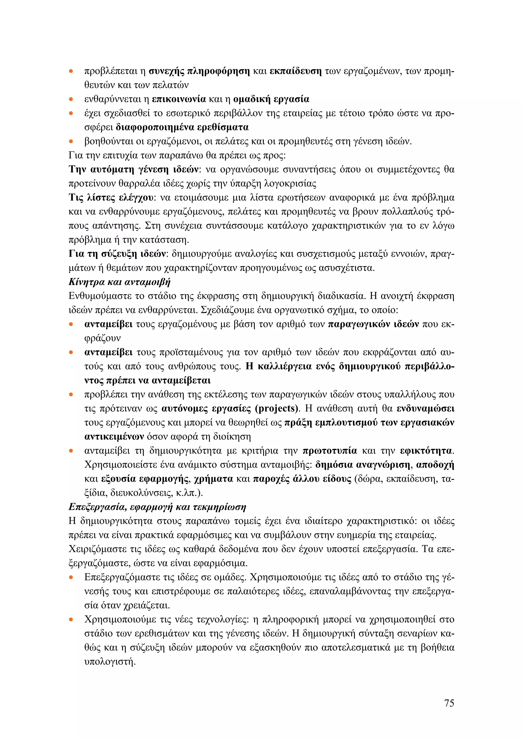 • προβλέπεται η συνεχής πληροφόρηση και εκπαίδευση των εργαζομένων, των προμη-
θευτών και των πελατών
• ενθαρύννεται η επικοινωνία και η ομαδική εργασία
• έχει σχεδιασθεί το εσωτερικό περιβάλλον της εταιρείας με τέτοιο τρόπο ώστε να προ-
σφέρει διαφοροποιημένα ερεθίσματα
• βοηθούνται οι εργαζόμενοι, οι πελάτες και οι προμηθευτές στη γένεση ιδεών.
Για την επιτυχία των παραπάνω θα πρέπει ως προς:
Tην αυτόματη γένεση ιδεών: να οργανώσουμε συναντήσεις όπου οι συμμετέχοντες θα
προτείνουν θαρραλέα ιδέες χωρίς την ύπαρξη λογοκρισίας
Τις λίστες ελέγχου: να ετοιμάσουμε μια λίστα ερωτήσεων αναφορικά με ένα πρόβλημα
και να ενθαρρύνουμε εργαζόμενους, πελάτες και προμηθευτές να βρουν πολλαπλούς τρό-
πους απάντησης. Στη συνέχεια συντάσσουμε κατάλογο χαρακτηριστικών για το εν λόγω
πρόβλημα ή την κατάσταση.
Για τη σύζευξη ιδεών: δημιουργούμε αναλογίες και συσχετισμούς μεταξύ εννοιών, πραγ-
μάτων ή θεμάτων που χαρακτηρίζονταν προηγουμένως ως ασυσχέτιστα.
Κίνητρα και ανταμοιβή
Ενθυμούμαστε το στάδιο της έκφρασης στη δημιουργική διαδικασία. Η ανοιχτή έκφραση
ιδεών πρέπει να ενθαρρύνεται. Σχεδιάζουμε ένα οργανωτικό σχήμα, το οποίο:
• ανταμείβει τους εργαζομένους με βάση τον αριθμό των παραγωγικών ιδεών που εκ-
φράζουν
• ανταμείβει τους προϊσταμένους για τον αριθμό των ιδεών που εκφράζονται από αυ-
τούς και από τους ανθρώπους τους. Η καλλιέργεια ενός δημιουργικού περιβάλλο-
ντος πρέπει να ανταμείβεται
• προβλέπει την ανάθεση της εκτέλεσης των παραγωγικών ιδεών στους υπαλλήλους που
τις πρότειναν ως αυτόνομες εργασίες (projects). Η ανάθεση αυτή θα ενδυναμώσει
τους εργαζόμενους και μπορεί να θεωρηθεί ως πράξη εμπλουτισμού των εργασιακών
αντικειμένων όσον αφορά τη διοίκηση
• ανταμείβει τη δημιουργικότητα με κριτήρια την πρωτοτυπία και την εφικτότητα.
Χρησιμοποιείστε ένα ανάμικτο σύστημα ανταμοιβής: δημόσια αναγνώριση, αποδοχή
και εξουσία εφαρμογής, χρήματα και παροχές άλλου είδους (δώρα, εκπαίδευση, τα-
ξίδια, διευκολύνσεις, κ.λπ.).
Επεξεργασία, εφαρμογή και τεκμηρίωση
Η δημιουργικότητα στους παραπάνω τομείς έχει ένα ιδιαίτερο χαρακτηριστικό: οι ιδέες
πρέπει να είναι πρακτικά εφαρμόσιμες και να συμβάλουν στην ευημερία της εταιρείας.
Χειριζόμαστε τις ιδέες ως καθαρά δεδομένα που δεν έχουν υποστεί επεξεργασία. Τα επε-
ξεργαζόμαστε, ώστε να είναι εφαρμόσιμα.
• Επεξεργαζόμαστε τις ιδέες σε ομάδες. Χρησιμοποιούμε τις ιδέες από το στάδιο της γέ-
νεσής τους και επιστρέφουμε σε παλαιότερες ιδέες, επαναλαμβάνοντας την επεξεργα-
σία όταν χρειάζεται.
• Χρησιμοποιούμε τις νέες τεχνολογίες: η πληροφορική μπορεί να χρησιμοποιηθεί στο
στάδιο των ερεθισμάτων και της γένεσης ιδεών. Η δημιουργική σύνταξη σεναρίων κα-
θώς και η σύζευξη ιδεών μπορούν να εξασκηθούν πιο αποτελεσματικά με τη βοήθεια
υπολογιστή.
75
 