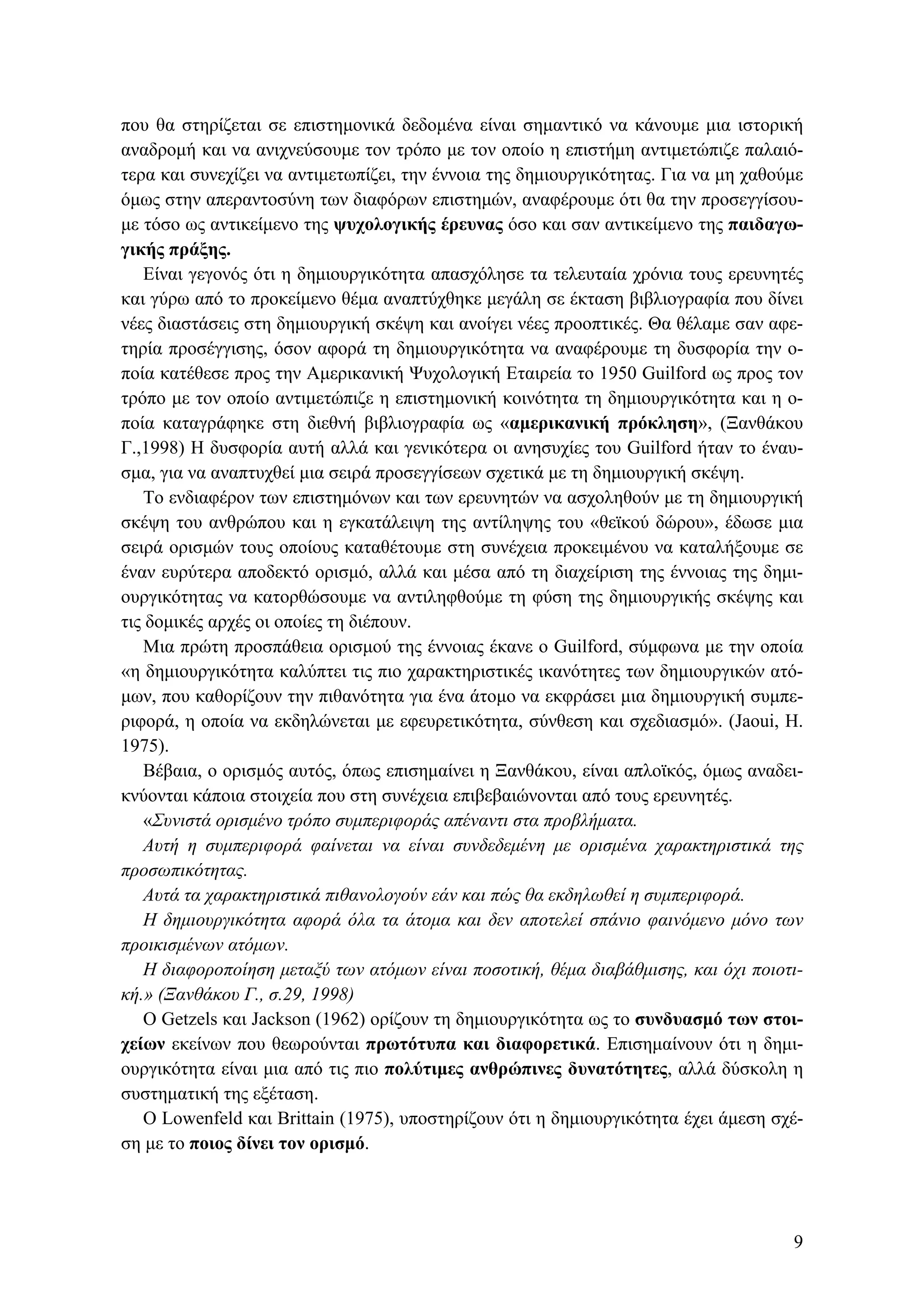 που θα στηρίζεται σε επιστημονικά δεδομένα είναι σημαντικό να κάνουμε μια ιστορική
αναδρομή και να ανιχνεύσουμε τον τρόπο με τον οποίο η επιστήμη αντιμετώπιζε παλαιό-
τερα και συνεχίζει να αντιμετωπίζει, την έννοια της δημιουργικότητας. Για να μη χαθούμε
όμως στην απεραντοσύνη των διαφόρων επιστημών, αναφέρουμε ότι θα την προσεγγίσου-
με τόσο ως αντικείμενο της ψυχολογικής έρευνας όσο και σαν αντικείμενο της παιδαγω-
γικής πράξης.
Είναι γεγονός ότι η δημιουργικότητα απασχόλησε τα τελευταία χρόνια τους ερευνητές
και γύρω από το προκείμενο θέμα αναπτύχθηκε μεγάλη σε έκταση βιβλιογραφία που δίνει
νέες διαστάσεις στη δημιουργική σκέψη και ανοίγει νέες προοπτικές. Θα θέλαμε σαν αφε-
τηρία προσέγγισης, όσον αφορά τη δημιουργικότητα να αναφέρουμε τη δυσφορία την ο-
ποία κατέθεσε προς την Αμερικανική Ψυχολογική Εταιρεία το 1950 Guilford ως προς τον
τρόπο με τον οποίο αντιμετώπιζε η επιστημονική κοινότητα τη δημιουργικότητα και η ο-
ποία καταγράφηκε στη διεθνή βιβλιογραφία ως «αμερικανική πρόκληση», (Ξανθάκου
Γ.,1998) Η δυσφορία αυτή αλλά και γενικότερα οι ανησυχίες του Guilford ήταν το έναυ-
σμα, για να αναπτυχθεί μια σειρά προσεγγίσεων σχετικά με τη δημιουργική σκέψη.
Το ενδιαφέρον των επιστημόνων και των ερευνητών να ασχοληθούν με τη δημιουργική
σκέψη του ανθρώπου και η εγκατάλειψη της αντίληψης του «θεϊκού δώρου», έδωσε μια
σειρά ορισμών τους οποίους καταθέτουμε στη συνέχεια προκειμένου να καταλήξουμε σε
έναν ευρύτερα αποδεκτό ορισμό, αλλά και μέσα από τη διαχείριση της έννοιας της δημι-
ουργικότητας να κατορθώσουμε να αντιληφθούμε τη φύση της δημιουργικής σκέψης και
τις δομικές αρχές οι οποίες τη διέπουν.
Μια πρώτη προσπάθεια ορισμού της έννοιας έκανε ο Guilford, σύμφωνα με την οποία
«η δημιουργικότητα καλύπτει τις πιο χαρακτηριστικές ικανότητες των δημιουργικών ατό-
μων, που καθορίζουν την πιθανότητα για ένα άτομο να εκφράσει μια δημιουργική συμπε-
ριφορά, η οποία να εκδηλώνεται με εφευρετικότητα, σύνθεση και σχεδιασμό». (Jaoui, H.
1975).
Bέβαια, ο ορισμός αυτός, όπως επισημαίνει η Ξανθάκου, είναι απλοϊκός, όμως αναδει-
κνύονται κάποια στοιχεία που στη συνέχεια επιβεβαιώνονται από τους ερευνητές.
«Συνιστά ορισμένο τρόπο συμπεριφοράς απέναντι στα προβλήματα.
Αυτή η συμπεριφορά φαίνεται να είναι συνδεδεμένη με ορισμένα χαρακτηριστικά της
προσωπικότητας.
Αυτά τα χαρακτηριστικά πιθανολογούν εάν και πώς θα εκδηλωθεί η συμπεριφορά.
Η δημιουργικότητα αφορά όλα τα άτομα και δεν αποτελεί σπάνιο φαινόμενο μόνο των
προικισμένων ατόμων.
Η διαφοροποίηση μεταξύ των ατόμων είναι ποσοτική, θέμα διαβάθμισης, και όχι ποιοτι-
κή.» (Ξανθάκου Γ., σ.29, 1998)
Ο Getzels και Jackson (1962) ορίζουν τη δημιουργικότητα ως το συνδυασμό των στοι-
χείων εκείνων που θεωρούνται πρωτότυπα και διαφορετικά. Επισημαίνουν ότι η δημι-
ουργικότητα είναι μια από τις πιο πολύτιμες ανθρώπινες δυνατότητες, αλλά δύσκολη η
συστηματική της εξέταση.
Ο Lowenfeld και Brittain (1975), υποστηρίζουν ότι η δημιουργικότητα έχει άμεση σχέ-
ση με το ποιος δίνει τον ορισμό.
9
 