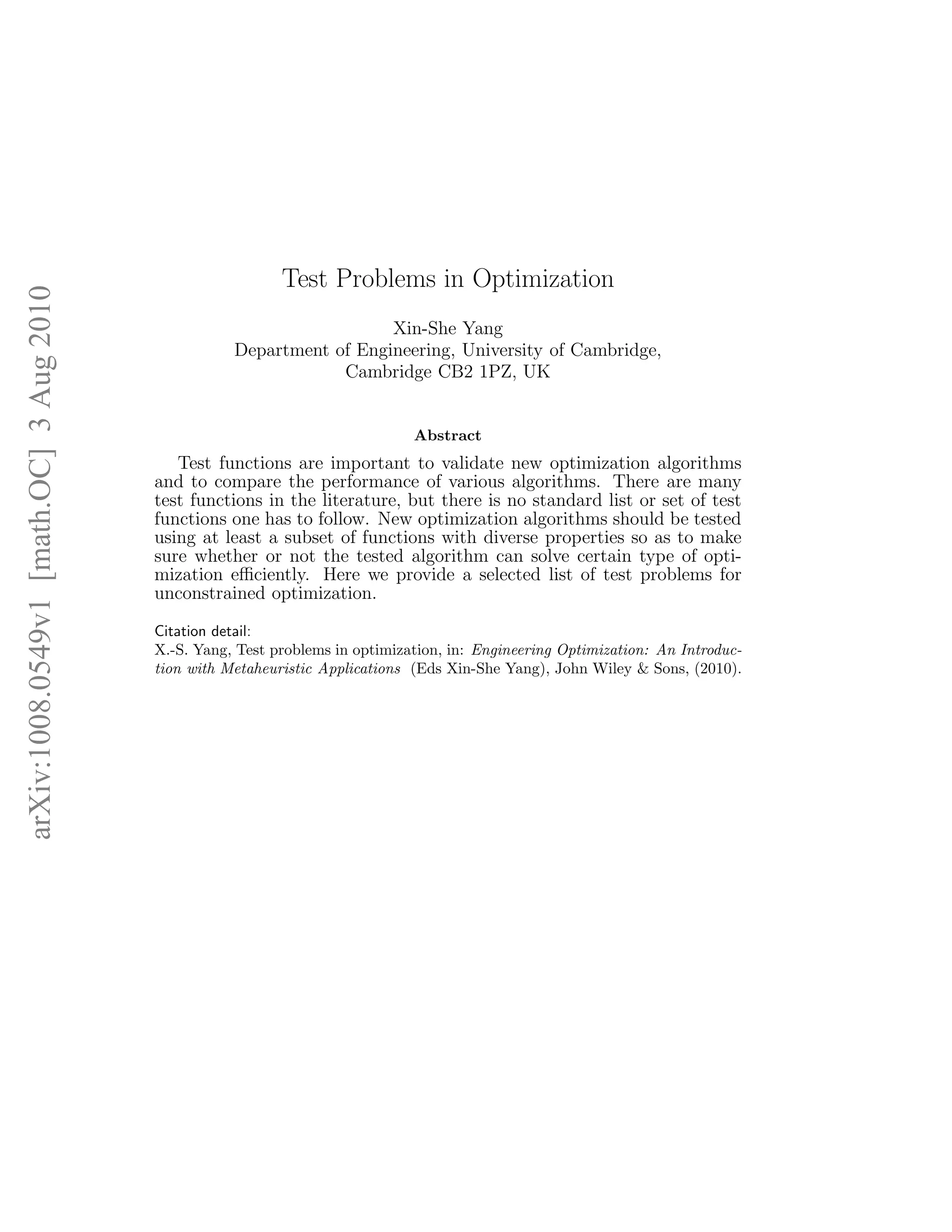 arXiv:1008.0549v1 [math.OC] 3 Aug 2010 
Test Problems in Optimization 
Xin-She Yang 
Department of Engineering, University of Cambridge, 
Cambridge CB2 1PZ, UK 
Abstract 
Test functions are important to validate new optimization algorithms 
and to compare the performance of various algorithms. There are many 
test functions in the literature, but there is no standard list or set of test 
functions one has to follow. New optimization algorithms should be tested 
using at least a subset of functions with diverse properties so as to make 
sure whether or not the tested algorithm can solve certain type of opti-mization 
efficiently. Here we provide a selected list of test problems for 
unconstrained optimization. 
Citation detail: 
X.-S. Yang, Test problems in optimization, in: Engineering Optimization: An Introduc-tion 
with Metaheuristic Applications (Eds Xin-She Yang), John Wiley & Sons, (2010). 
 