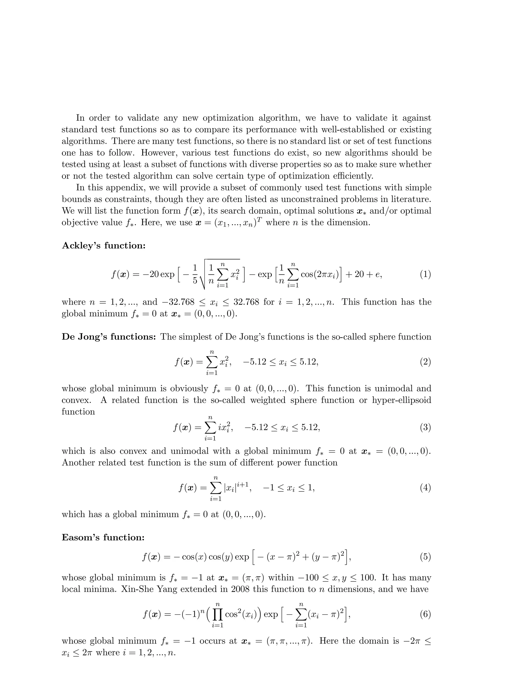 In order to validate any new optimization algorithm, we have to validate it against 
standard test functions so as to compare its performance with well-established or existing 
algorithms. There are many test functions, so there is no standard list or set of test functions 
one has to follow. However, various test functions do exist, so new algorithms should be 
tested using at least a subset of functions with diverse properties so as to make sure whether 
or not the tested algorithm can solve certain type of optimization efficiently. 
In this appendix, we will provide a subset of commonly used test functions with simple 
bounds as constraints, though they are often listed as unconstrained problems in literature. 
We will list the function form f(x), its search domain, optimal solutions x and/or optimal 
objective value f. Here, we use x = (x1, ..., xn)T where n is the dimension. 
Ackley’s function: 
f(x) = −20 exp h − 
1 
5 
vuut 
1 
n 
n 
Xi 
=1 
x2i 
i − exp h 1 
n 
n 
Xi 
=1 
cos(2xi)i + 20 + e, (1) 
where n = 1, 2, ..., and −32.768  xi  32.768 for i = 1, 2, ..., n. This function has the 
global minimum f = 0 at x = (0, 0, ..., 0). 
De Jong’s functions: The simplest of De Jong’s functions is the so-called sphere function 
f(x) = 
n 
Xi 
=1 
x2i 
, −5.12  xi  5.12, (2) 
whose global minimum is obviously f = 0 at (0, 0, ..., 0). This function is unimodal and 
convex. A related function is the so-called weighted sphere function or hyper-ellipsoid 
function 
f(x) = 
n 
Xi 
=1 
ix2i 
, −5.12  xi  5.12, (3) 
which is also convex and unimodal with a global minimum f = 0 at x = (0, 0, ..., 0). 
Another related test function is the sum of different power function 
f(x) = 
n 
=1 |xi|i+1, −1  xi  1, (4) 
Xi 
which has a global minimum f = 0 at (0, 0, ..., 0). 
Easom’s function: 
f(x) = −cos(x) cos(y) exp h − (x − )2 + (y − )2i, (5) 
whose global minimum is f = −1 at x = (, ) within −100  x, y  100. It has many 
local minima. Xin-She Yang extended in 2008 this function to n dimensions, and we have 
f(x) = −(−1)n 
n 
Y 
i=1 
cos2(xi) exp h − 
n 
Xi 
=1 
(xi − )2i, (6) 
whose global minimum f = −1 occurs at x = (, , ..., ). Here the domain is −2  
xi  2 where i = 1, 2, ..., n. 
 