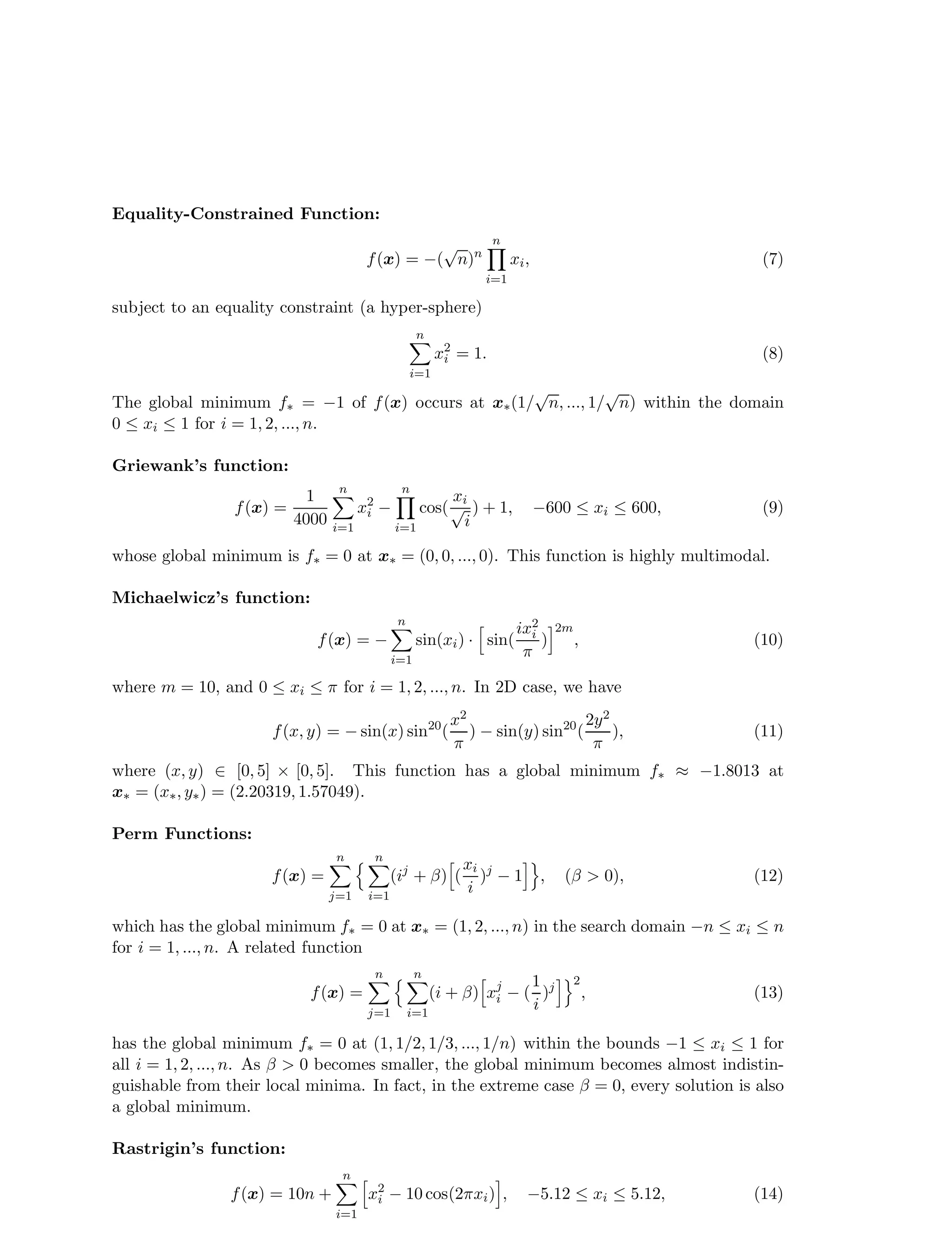 Equality-Constrained Function: 
f(x) = −(pn)n 
n 
Y 
i=1 
xi, (7) 
subject to an equality constraint (a hyper-sphere) 
n 
Xi 
=1 
x2i 
= 1. (8) 
The global minimum f = −1 of f(x) occurs at x(1/pn, ..., 1/pn) within the domain 
0  xi  1 for i = 1, 2, ..., n. 
Griewank’s function: 
f(x) = 
1 
4000 
n 
Xi 
=1 
x2i 
− 
n 
Y 
i=1 
cos( 
xi pi 
) + 1, −600  xi  600, (9) 
whose global minimum is f = 0 at x = (0, 0, ..., 0). This function is highly multimodal. 
Michaelwicz’s function: 
f(x) = − 
n 
Xi 
=1 
sin(xi) · h sin( 
ix2i 
 
)i2m 
, (10) 
where m = 10, and 0  xi   for i = 1, 2, ..., n. In 2D case, we have 
f(x, y) = −sin(x) sin20( 
x2 
 
) − sin(y) sin20( 
2y2 
 
), (11) 
where (x, y) 2 [0, 5] × [0, 5]. This function has a global minimum f  −1.8013 at 
x = (x, y) = (2.20319, 1.57049). 
Perm Functions: 
f(x) = 
n 
X 
j=1 
n 
n 
Xi 
=1 
(ij +  