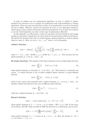 In order to validate any new optimization algorithm, we have to validate it against 
standard test functions so as to compare its performance with well-established or existing 
algorithms. There are many test functions, so there is no standard list or set of test functions 
one has to follow. However, various test functions do exist, so new algorithms should be 
tested using at least a subset of functions with diverse properties so as to make sure whether 
or not the tested algorithm can solve certain type of optimization efficiently. 
In this appendix, we will provide a subset of commonly used test functions with simple 
bounds as constraints, though they are often listed as unconstrained problems in literature. 
We will list the function form f(x), its search domain, optimal solutions x and/or optimal 
objective value f. Here, we use x = (x1, ..., xn)T where n is the dimension. 
Ackley’s function: 
f(x) = −20 exp h − 
1 
5 
vuut 
1 
n 
n 
Xi 
=1 
x2i 
i − exp h 1 
n 
n 
Xi 
=1 
cos(2xi)i + 20 + e, (1) 
where n = 1, 2, ..., and −32.768  xi  32.768 for i = 1, 2, ..., n. This function has the 
global minimum f = 0 at x = (0, 0, ..., 0). 
De Jong’s functions: The simplest of De Jong’s functions is the so-called sphere function 
f(x) = 
n 
Xi 
=1 
x2i 
, −5.12  xi  5.12, (2) 
whose global minimum is obviously f = 0 at (0, 0, ..., 0). This function is unimodal and 
convex. A related function is the so-called weighted sphere function or hyper-ellipsoid 
function 
f(x) = 
n 
Xi 
=1 
ix2i 
, −5.12  xi  5.12, (3) 
which is also convex and unimodal with a global minimum f = 0 at x = (0, 0, ..., 0). 
Another related test function is the sum of different power function 
f(x) = 
n 
=1 |xi|i+1, −1  xi  1, (4) 
Xi 
which has a global minimum f = 0 at (0, 0, ..., 0). 
Easom’s function: 
f(x) = −cos(x) cos(y) exp h − (x − )2 + (y − )2i, (5) 
whose global minimum is f = −1 at x = (, ) within −100  x, y  100. It has many 
local minima. Xin-She Yang extended in 2008 this function to n dimensions, and we have 
f(x) = −(−1)n 
n 
Y 
i=1 
cos2(xi) exp h − 
n 
Xi 
=1 
(xi − )2i, (6) 
whose global minimum f = −1 occurs at x = (, , ..., ). Here the domain is −2  
xi  2 where i = 1, 2, ..., n. 
 