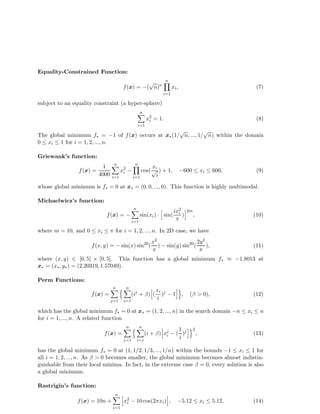 Equality-Constrained Function: 
f(x) = −(pn)n 
n 
Y 
i=1 
xi, (7) 
subject to an equality constraint (a hyper-sphere) 
n 
Xi 
=1 
x2i 
= 1. (8) 
The global minimum f = −1 of f(x) occurs at x(1/pn, ..., 1/pn) within the domain 
0  xi  1 for i = 1, 2, ..., n. 
Griewank’s function: 
f(x) = 
1 
4000 
n 
Xi 
=1 
x2i 
− 
n 
Y 
i=1 
cos( 
xi pi 
) + 1, −600  xi  600, (9) 
whose global minimum is f = 0 at x = (0, 0, ..., 0). This function is highly multimodal. 
Michaelwicz’s function: 
f(x) = − 
n 
Xi 
=1 
sin(xi) · h sin( 
ix2i 
 
)i2m 
, (10) 
where m = 10, and 0  xi   for i = 1, 2, ..., n. In 2D case, we have 
f(x, y) = −sin(x) sin20( 
x2 
 
) − sin(y) sin20( 
2y2 
 
), (11) 
where (x, y) 2 [0, 5] × [0, 5]. This function has a global minimum f  −1.8013 at 
x = (x, y) = (2.20319, 1.57049). 
Perm Functions: 
f(x) = 
n 
X 
j=1 
n 
n 
Xi 
=1 
(ij +  