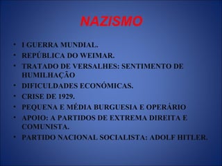 NAZISMO
• I GUERRA MUNDIAL.
• REPÚBLICA DO WEIMAR.
• TRATADO DE VERSALHES: SENTIMENTO DE
HUMILHAÇÃO
• DIFICULDADES ECONÓMICAS.
• CRISE DE 1929.
• PEQUENA E MÉDIA BURGUESIA E OPERÁRIO
• APOIO: A PARTIDOS DE EXTREMA DIREITA E
COMUNISTA.
• PARTIDO NACIONAL SOCIALISTA: ADOLF HITLER.
 