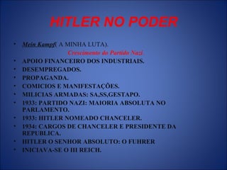 HITLER NO PODER
• Mein Kampf( A MINHA LUTA).
Crescimento do Partido Nazi.
• APOIO FINANCEIRO DOS INDUSTRIAIS.
• DESEMPREGADOS.
• PROPAGANDA.
• COMICIOS E MANIFESTAÇÕES.
• MILICIAS ARMADAS: SA,SS,GESTAPO.
• 1933: PARTIDO NAZI: MAIORIA ABSOLUTA NO
PARLAMENTO.
• 1933: HITLER NOMEADO CHANCELER.
• 1934: CARGOS DE CHANCELER E PRESIDENTE DA
REPUBLICA.
• HITLER O SENHOR ABSOLUTO: O FUHRER
• INICIAVA-SE O III REICH.
 