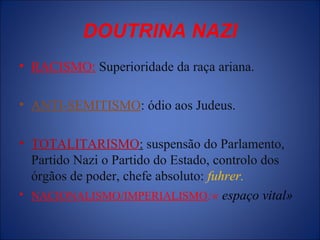 DOUTRINA NAZI
• RACISMO: Superioridade da raça ariana.
• ANTI-SEMITISMO: ódio aos Judeus.
• TOTALITARISMO: suspensão do Parlamento,
Partido Nazi o Partido do Estado, controlo dos
órgãos de poder, chefe absoluto: fuhrer.
• NACIONALISMO/IMPERIALISMO:« espaço vital»
 