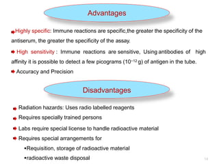 Advantages
Highly specific: Immune reactions are specific,the greater the specificity of the
antiserum, the greater the specificity of the assay.
High sensitivity : Immune reactions are sensitive, Using antibodies of high
affinity it is possible to detect a few picograms (10−12 g) of antigen in the tube.
Accuracy and Precision
Disadvantages
Radiation hazards: Uses radio labelled reagents
Requires specially trained persons
Labs require special license to handle radioactive material
Requires special arrangements for
Requisition, storage of radioactive material
-
radioactive waste disposal 14
 