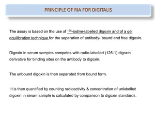 The assay is based on the use of 125-iodine-labelled digoxin and of a gel
equilibration technique for the separation of antibody- bound and free digoxin.
Digoxin in serum samples competes with radio-labelled (125-1) digoxin
derivative for binding sites on the antibody to digoxin.
The unbound digoxin is then separated from bound form.
It is then quantified by counting radioactivity & concentration of unlabelled
digoxin in serum sample is calculated by comparison to digoxin standards.
PRINCIPLE OF RIA FOR DIGITALIS
 