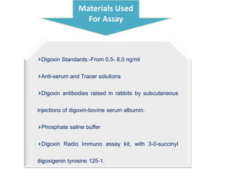 Materials Used
For Assay
Digoxin Standards:-From 0.5- 8.0 ng/ml
Anti-serum and Tracer solutions
Digoxin antibodies raised in rabbits by subcutaneous
injections of digoxin-bovine serum albumin.
Phosphate saline buffer
Digoxin Radio Immuno assay kit, with 3-0-succinyl
digoxigenin tyrosine 125-1.
 