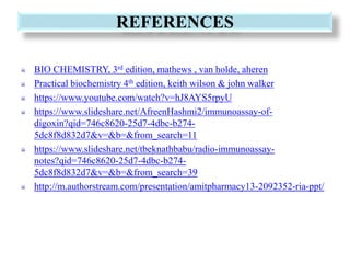 REFERENCES
BIO CHEMISTRY, 3rd edition, mathews , van holde, aheren
Practical biochemistry 4th edition, keith wilson & john walker
https://www.youtube.com/watch?v=hJ8AYS5rpyU
https://www.slideshare.net/AfreenHashmi2/immunoassay-of-
digoxin?qid=746c8620-25d7-4dbc-b274-
5dc8f8d832d7&v=&b=&from_search=11
https://www.slideshare.net/tbeknathbabu/radio-immunoassay-
notes?qid=746c8620-25d7-4dbc-b274-
5dc8f8d832d7&v=&b=&from_search=39
http://m.authorstream.com/presentation/amitpharmacy13-2092352-ria-ppt/
 