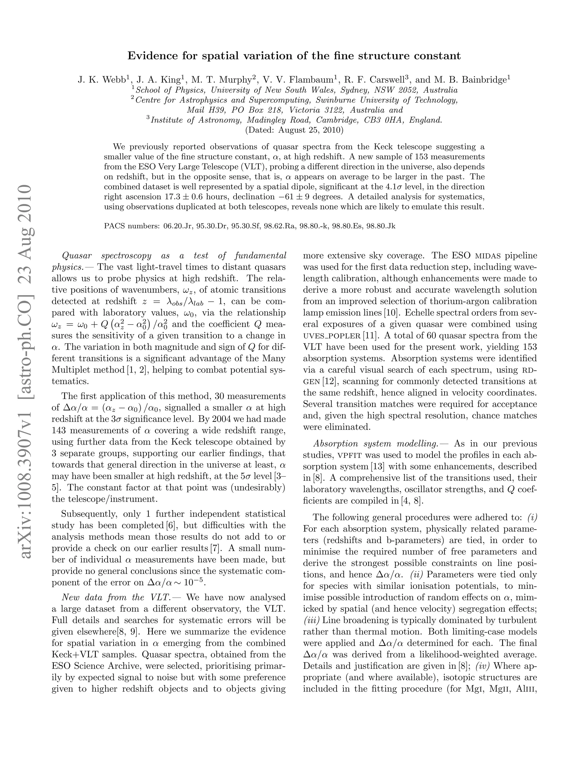 Evidence for spatial variation of the ﬁne structure constant

                                                    J. K. Webb1 , J. A. King1 , M. T. Murphy2 , V. V. Flambaum1 , R. F. Carswell3 , and M. B. Bainbridge1
                                                                  1
                                                                      School of Physics, University of New South Wales, Sydney, NSW 2052, Australia
                                                                  2
                                                                      Centre for Astrophysics and Supercomputing, Swinburne University of Technology,
                                                                                    Mail H39, PO Box 218, Victoria 3122, Australia and
                                                                        3
                                                                          Institute of Astronomy, Madingley Road, Cambridge, CB3 0HA, England.
                                                                                                  (Dated: August 25, 2010)
                                                              We previously reported observations of quasar spectra from the Keck telescope suggesting a
                                                           smaller value of the ﬁne structure constant, α, at high redshift. A new sample of 153 measurements
                                                           from the ESO Very Large Telescope (VLT), probing a diﬀerent direction in the universe, also depends
                                                           on redshift, but in the opposite sense, that is, α appears on average to be larger in the past. The
                                                           combined dataset is well represented by a spatial dipole, signiﬁcant at the 4.1σ level, in the direction
arXiv:1008.3907v1 [astro-ph.CO] 23 Aug 2010




                                                           right ascension 17.3 ± 0.6 hours, declination −61 ± 9 degrees. A detailed analysis for systematics,
                                                           using observations duplicated at both telescopes, reveals none which are likely to emulate this result.

                                                           PACS numbers: 06.20.Jr, 95.30.Dr, 95.30.Sf, 98.62.Ra, 98.80.-k, 98.80.Es, 98.80.Jk


                                                 Quasar spectroscopy as a test of fundamental                     more extensive sky coverage. The ESO midas pipeline
                                              physics.— The vast light-travel times to distant quasars            was used for the ﬁrst data reduction step, including wave-
                                              allows us to probe physics at high redshift. The rela-              length calibration, although enhancements were made to
                                              tive positions of wavenumbers, ωz , of atomic transitions           derive a more robust and accurate wavelength solution
                                              detected at redshift z = λobs /λlab − 1, can be com-                from an improved selection of thorium-argon calibration
                                              pared with laboratory values, ω0 , via the relationship             lamp emission lines [10]. Echelle spectral orders from sev-
                                                                2     2    2
                                              ωz = ω0 + Q αz − α0 /α0 and the coeﬃcient Q mea-                    eral exposures of a given quasar were combined using
                                              sures the sensitivity of a given transition to a change in          uves popler [11]. A total of 60 quasar spectra from the
                                              α. The variation in both magnitude and sign of Q for dif-           VLT have been used for the present work, yielding 153
                                              ferent transitions is a signiﬁcant advantage of the Many            absorption systems. Absorption systems were identiﬁed
                                              Multiplet method [1, 2], helping to combat potential sys-           via a careful visual search of each spectrum, using rd-
                                              tematics.                                                           gen [12], scanning for commonly detected transitions at
                                                 The ﬁrst application of this method, 30 measurements             the same redshift, hence aligned in velocity coordinates.
                                              of ∆α/α = (αz − α0 ) /α0 , signalled a smaller α at high            Several transition matches were required for acceptance
                                              redshift at the 3σ signiﬁcance level. By 2004 we had made           and, given the high spectral resolution, chance matches
                                              143 measurements of α covering a wide redshift range,               were eliminated.
                                              using further data from the Keck telescope obtained by                 Absorption system modelling.— As in our previous
                                              3 separate groups, supporting our earlier ﬁndings, that             studies, vpfit was used to model the proﬁles in each ab-
                                              towards that general direction in the universe at least, α          sorption system [13] with some enhancements, described
                                              may have been smaller at high redshift, at the 5σ level [3–         in [8]. A comprehensive list of the transitions used, their
                                              5]. The constant factor at that point was (undesirably)             laboratory wavelengths, oscillator strengths, and Q coef-
                                              the telescope/instrument.                                           ﬁcients are compiled in [4, 8].
                                                Subsequently, only 1 further independent statistical                 The following general procedures were adhered to: (i)
                                              study has been completed [6], but diﬃculties with the               For each absorption system, physically related parame-
                                              analysis methods mean those results do not add to or                ters (redshifts and b-parameters) are tied, in order to
                                              provide a check on our earlier results [7]. A small num-            minimise the required number of free parameters and
                                              ber of individual α measurements have been made, but                derive the strongest possible constraints on line posi-
                                              provide no general conclusions since the systematic com-            tions, and hence ∆α/α. (ii) Parameters were tied only
                                              ponent of the error on ∆α/α ∼ 10−5 .                                for species with similar ionisation potentials, to min-
                                                 New data from the VLT.— We have now analysed                     imise possible introduction of random eﬀects on α, mim-
                                              a large dataset from a diﬀerent observatory, the VLT.               icked by spatial (and hence velocity) segregation eﬀects;
                                              Full details and searches for systematic errors will be             (iii) Line broadening is typically dominated by turbulent
                                              given elsewhere[8, 9]. Here we summarize the evidence               rather than thermal motion. Both limiting-case models
                                              for spatial variation in α emerging from the combined               were applied and ∆α/α determined for each. The ﬁnal
                                              Keck+VLT samples. Quasar spectra, obtained from the                 ∆α/α was derived from a likelihood-weighted average.
                                              ESO Science Archive, were selected, prioritising primar-            Details and justiﬁcation are given in [8]; (iv) Where ap-
                                              ily by expected signal to noise but with some preference            propriate (and where available), isotopic structures are
                                              given to higher redshift objects and to objects giving              included in the ﬁtting procedure (for Mgi, Mgii, Aliii,
 