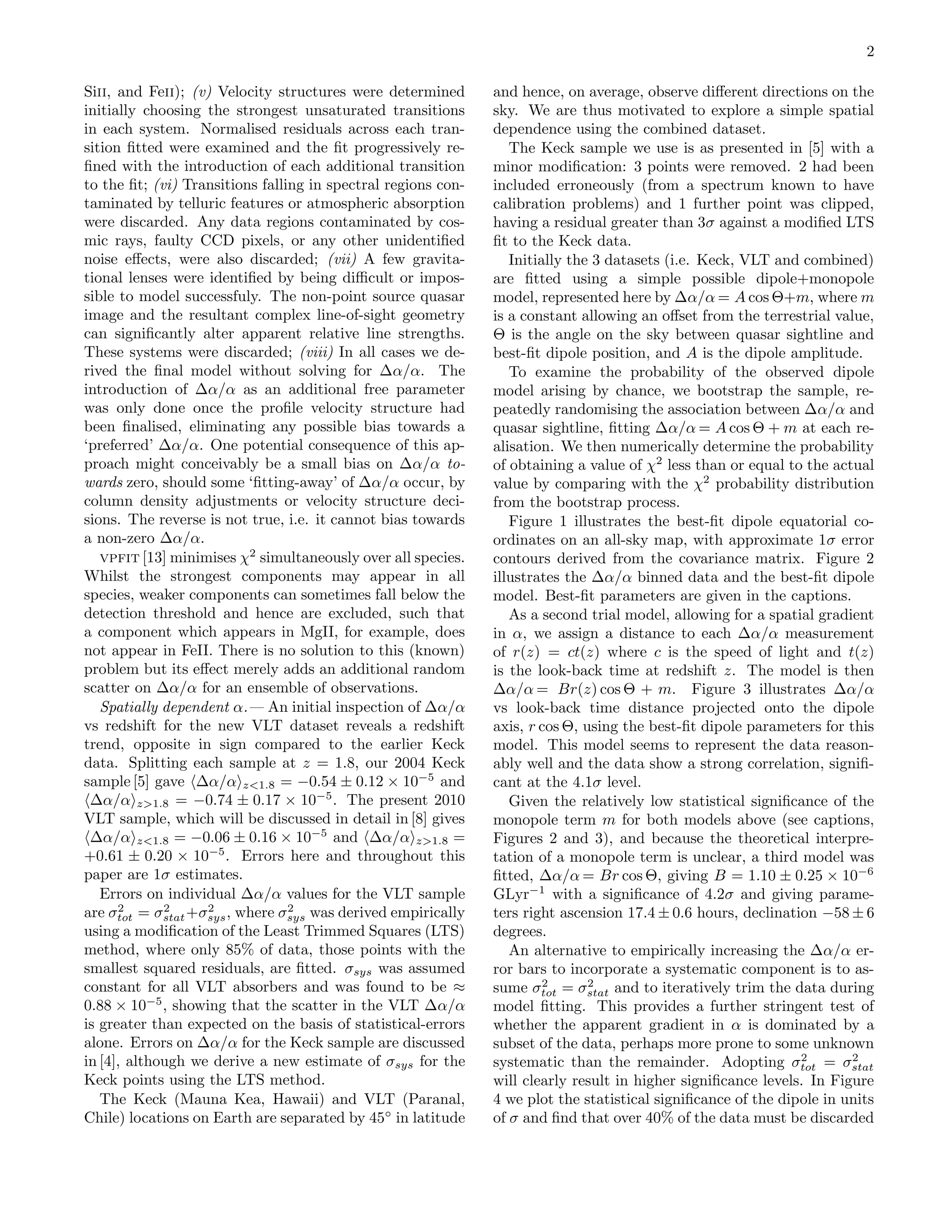 2

Siii, and Feii); (v) Velocity structures were determined       and hence, on average, observe diﬀerent directions on the
initially choosing the strongest unsaturated transitions       sky. We are thus motivated to explore a simple spatial
in each system. Normalised residuals across each tran-         dependence using the combined dataset.
sition ﬁtted were examined and the ﬁt progressively re-           The Keck sample we use is as presented in [5] with a
ﬁned with the introduction of each additional transition       minor modiﬁcation: 3 points were removed. 2 had been
to the ﬁt; (vi) Transitions falling in spectral regions con-   included erroneously (from a spectrum known to have
taminated by telluric features or atmospheric absorption       calibration problems) and 1 further point was clipped,
were discarded. Any data regions contaminated by cos-          having a residual greater than 3σ against a modiﬁed LTS
mic rays, faulty CCD pixels, or any other unidentiﬁed          ﬁt to the Keck data.
noise eﬀects, were also discarded; (vii) A few gravita-           Initially the 3 datasets (i.e. Keck, VLT and combined)
tional lenses were identiﬁed by being diﬃcult or impos-        are ﬁtted using a simple possible dipole+monopole
sible to model successfuly. The non-point source quasar        model, represented here by ∆α/α = A cos Θ+m, where m
image and the resultant complex line-of-sight geometry         is a constant allowing an oﬀset from the terrestrial value,
can signiﬁcantly alter apparent relative line strengths.       Θ is the angle on the sky between quasar sightline and
These systems were discarded; (viii) In all cases we de-       best-ﬁt dipole position, and A is the dipole amplitude.
rived the ﬁnal model without solving for ∆α/α. The                To examine the probability of the observed dipole
introduction of ∆α/α as an additional free parameter           model arising by chance, we bootstrap the sample, re-
was only done once the proﬁle velocity structure had           peatedly randomising the association between ∆α/α and
been ﬁnalised, eliminating any possible bias towards a         quasar sightline, ﬁtting ∆α/α = A cos Θ + m at each re-
‘preferred’ ∆α/α. One potential consequence of this ap-        alisation. We then numerically determine the probability
proach might conceivably be a small bias on ∆α/α to-           of obtaining a value of χ2 less than or equal to the actual
wards zero, should some ‘ﬁtting-away’ of ∆α/α occur, by        value by comparing with the χ2 probability distribution
column density adjustments or velocity structure deci-         from the bootstrap process.
sions. The reverse is not true, i.e. it cannot bias towards       Figure 1 illustrates the best-ﬁt dipole equatorial co-
a non-zero ∆α/α.                                               ordinates on an all-sky map, with approximate 1σ error
   vpfit [13] minimises χ2 simultaneously over all species.    contours derived from the covariance matrix. Figure 2
Whilst the strongest components may appear in all              illustrates the ∆α/α binned data and the best-ﬁt dipole
species, weaker components can sometimes fall below the        model. Best-ﬁt parameters are given in the captions.
detection threshold and hence are excluded, such that             As a second trial model, allowing for a spatial gradient
a component which appears in MgII, for example, does           in α, we assign a distance to each ∆α/α measurement
not appear in FeII. There is no solution to this (known)       of r(z) = ct(z) where c is the speed of light and t(z)
problem but its eﬀect merely adds an additional random         is the look-back time at redshift z. The model is then
scatter on ∆α/α for an ensemble of observations.               ∆α/α = Br(z) cos Θ + m. Figure 3 illustrates ∆α/α
   Spatially dependent α.— An initial inspection of ∆α/α       vs look-back time distance projected onto the dipole
vs redshift for the new VLT dataset reveals a redshift         axis, r cos Θ, using the best-ﬁt dipole parameters for this
trend, opposite in sign compared to the earlier Keck           model. This model seems to represent the data reason-
data. Splitting each sample at z = 1.8, our 2004 Keck          ably well and the data show a strong correlation, signiﬁ-
sample [5] gave ∆α/α z<1.8 = −0.54 ± 0.12 × 10−5 and           cant at the 4.1σ level.
 ∆α/α z>1.8 = −0.74 ± 0.17 × 10−5 . The present 2010              Given the relatively low statistical signiﬁcance of the
VLT sample, which will be discussed in detail in [8] gives     monopole term m for both models above (see captions,
 ∆α/α z<1.8 = −0.06 ± 0.16 × 10−5 and ∆α/α z>1.8 =             Figures 2 and 3), and because the theoretical interpre-
+0.61 ± 0.20 × 10−5 . Errors here and throughout this          tation of a monopole term is unclear, a third model was
paper are 1σ estimates.                                        ﬁtted, ∆α/α = Br cos Θ, giving B = 1.10 ± 0.25 × 10−6
   Errors on individual ∆α/α values for the VLT sample         GLyr−1 with a signiﬁcance of 4.2σ and giving parame-
      2      2     2             2
are σtot = σstat +σsys , where σsys was derived empirically    ters right ascension 17.4 ± 0.6 hours, declination −58 ± 6
using a modiﬁcation of the Least Trimmed Squares (LTS)         degrees.
method, where only 85% of data, those points with the             An alternative to empirically increasing the ∆α/α er-
smallest squared residuals, are ﬁtted. σsys was assumed        ror bars to incorporate a systematic component is to as-
constant for all VLT absorbers and was found to be ≈                    2      2
                                                               sume σtot = σstat and to iteratively trim the data during
0.88 × 10−5 , showing that the scatter in the VLT ∆α/α         model ﬁtting. This provides a further stringent test of
is greater than expected on the basis of statistical-errors    whether the apparent gradient in α is dominated by a
alone. Errors on ∆α/α for the Keck sample are discussed        subset of the data, perhaps more prone to some unknown
in [4], although we derive a new estimate of σsys for the                                                      2       2
                                                               systematic than the remainder. Adopting σtot = σstat
Keck points using the LTS method.                              will clearly result in higher signiﬁcance levels. In Figure
   The Keck (Mauna Kea, Hawaii) and VLT (Paranal,              4 we plot the statistical signiﬁcance of the dipole in units
Chile) locations on Earth are separated by 45◦ in latitude     of σ and ﬁnd that over 40% of the data must be discarded
 