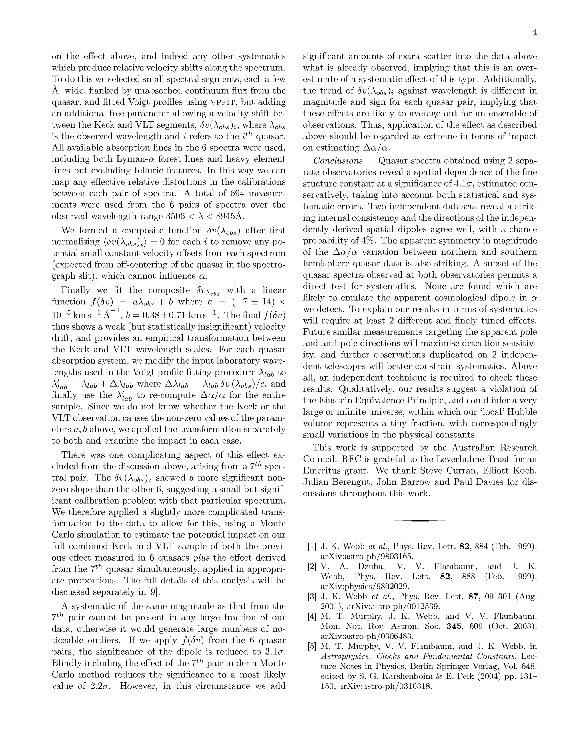 4

on the eﬀect above, and indeed any other systematics          signiﬁcant amounts of extra scatter into the data above
which produce relative velocity shifts along the spectrum.    what is already observed, implying that this is an over-
To do this we selected small spectral segments, each a few    estimate of a systematic eﬀect of this type. Additionally,
˚ wide, ﬂanked by unabsorbed continuum ﬂux from the
A                                                             the trend of δv(λobs )i against wavelength is diﬀerent in
quasar, and ﬁtted Voigt proﬁles using vpfit, but adding       magnitude and sign for each quasar pair, implying that
an additional free parameter allowing a velocity shift be-    these eﬀects are likely to average out for an ensemble of
tween the Keck and VLT segments, δv(λobs )i , where λobs      observations. Thus, application of the eﬀect as described
is the observed wavelength and i refers to the ith quasar.    above should be regarded as extreme in terms of impact
All available absorption lines in the 6 spectra were used,    on estimating ∆α/α.
including both Lyman-α forest lines and heavy element            Conclusions.— Quasar spectra obtained using 2 sepa-
lines but excluding telluric features. In this way we can     rate observatories reveal a spatial dependence of the ﬁne
map any eﬀective relative distortions in the calibrations     stucture constant at a signiﬁcance of 4.1σ, estimated con-
between each pair of spectra. A total of 694 measure-         servatively, taking into account both statistical and sys-
ments were used from the 6 pairs of spectra over the          tematic errors. Two independent datasets reveal a strik-
observed wavelength range 3506 < λ < 8945˚.   A               ing internal consistency and the directions of the indepen-
   We formed a composite function δv(λobs ) after ﬁrst        dently derived spatial dipoles agree well, with a chance
normalising δv(λobs )i = 0 for each i to remove any po-       probability of 4%. The apparent symmetry in magnitude
tential small constant velocity oﬀsets from each spectrum     of the ∆α/α variation between northern and southern
(expected from oﬀ-centering of the quasar in the spectro-     hemisphere quasar data is also striking. A subset of the
graph slit), which cannot inﬂuence α.                         quasar spectra observed at both observatories permits a
   Finally we ﬁt the composite δvλobs with a linear           direct test for systematics. None are found which are
function f (δv) = aλobs + b where a = (−7 ± 14) ×             likely to emulate the apparent cosmological dipole in α
                −1                                            we detect. To explain our results in terms of systematics
10−5 km s−1 ˚ , b = 0.38 ± 0.71 km s−1 . The ﬁnal f (δv)
              A
                                                              will require at least 2 diﬀerent and ﬁnely tuned eﬀects.
thus shows a weak (but statistically insigniﬁcant) velocity
                                                              Future similar measurements targeting the apparent pole
drift, and provides an empirical transformation between
                                                              and anti-pole directions will maximise detection sensitiv-
the Keck and VLT wavelength scales. For each quasar
                                                              ity, and further observations duplicated on 2 indepen-
absorption system, we modify the input laboratory wave-
                                                              dent telescopes will better constrain systematics. Above
lengths used in the Voigt proﬁle ﬁtting procedure λlab to
                                                              all, an independent technique is required to check these
λlab = λlab + ∆λlab where ∆λlab = λlab δv (λobs )/c, and
                                                              results. Qualitatively, our results suggest a violation of
ﬁnally use the λlab to re-compute ∆α/α for the entire
                                                              the Einstein Equivalence Principle, and could infer a very
sample. Since we do not know whether the Keck or the
                                                              large or inﬁnite universe, within which our ‘local’ Hubble
VLT observation causes the non-zero values of the param-
                                                              volume represents a tiny fraction, with correspondingly
eters a, b above, we applied the transformation separately
                                                              small variations in the physical constants.
to both and examine the impact in each case.
                                                                 This work is supported by the Australian Research
   There was one complicating aspect of this eﬀect ex-        Council. RFC is grateful to the Leverhulme Trust for an
cluded from the discussion above, arising from a 7th spec-    Emeritus grant. We thank Steve Curran, Elliott Koch,
tral pair. The δv(λobs )7 showed a more signiﬁcant non-       Julian Berengut, John Barrow and Paul Davies for dis-
zero slope than the other 6, suggesting a small but signif-   cussions throughout this work.
icant calibration problem with that particular spectrum.
We therefore applied a slightly more complicated trans-
formation to the data to allow for this, using a Monte
Carlo simulation to estimate the potential impact on our
full combined Keck and VLT sample of both the previ-           [1] J. K. Webb et al., Phys. Rev. Lett. 82, 884 (Feb. 1999),
ous eﬀect measured in 6 quasars plus the eﬀect derived             arXiv:astro-ph/9803165.
from the 7th quasar simultaneously, applied in appropri-       [2] V. A. Dzuba, V. V. Flambaum, and J. K.
                                                                   Webb, Phys. Rev. Lett. 82, 888 (Feb. 1999),
ate proportions. The full details of this analysis will be
                                                                   arXiv:physics/9802029.
discussed separately in [9].                                   [3] J. K. Webb et al., Phys. Rev. Lett. 87, 091301 (Aug.
   A systematic of the same magnitude as that from the             2001), arXiv:astro-ph/0012539.
7th pair cannot be present in any large fraction of our        [4] M. T. Murphy, J. K. Webb, and V. V. Flambaum,
data, otherwise it would generate large numbers of no-             Mon. Not. Roy. Astron. Soc. 345, 609 (Oct. 2003),
                                                                   arXiv:astro-ph/0306483.
ticeable outliers. If we apply f (δv) from the 6 quasar
                                                               [5] M. T. Murphy, V. V. Flambaum, and J. K. Webb, in
pairs, the signiﬁcance of the dipole is reduced to 3.1σ.           Astrophysics, Clocks and Fundamental Constants, Lec-
Blindly including the eﬀect of the 7th pair under a Monte          ture Notes in Physics, Berlin Springer Verlag, Vol. 648,
Carlo method reduces the signiﬁcance to a most likely              edited by S. G. Karshenboim & E. Peik (2004) pp. 131–
value of 2.2σ. However, in this circumstance we add                150, arXiv:astro-ph/0310318.
 