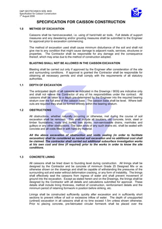 G&P GEOTECHNICS SDN BHD
Specification for Caisson Construction
1
st
August 2008
SPECIFICATION FOR CAISSON CONSTRUCTION
1.0 METHOD OF EXCAVATION
Caissons shall be hand-excavated, i.e. using of hand-held air tools. Full details of support
measures and any dewatering and/or grouting measures shall be submitted to the Engineer
for approval prior to excavation commencing.
The method of excavation used shall cause minimum disturbance of the soil and shall not
give rise to any condition that might cause damage to adjacent roads, services, structures or
properties. The Contractor shall be responsible for any damage and the consequence
thereof, which may arise due to the method of construction adopted.
BLASTING SHALL NOT BE ALLOWED IN THE CAISSON EXCAVATION
Blasting shall be carried out only if approved by the Engineer after consideration of the site
and surrounding conditions. If approval is granted the Contractor shall be responsible for
obtaining all necessary permits and shall comply with the requirements of all statutory
authorities.
1.1 DEPTH OF EXCAVATION
The anticipated depth of all caissons as indicated in the Drawings / BOQ are indicative only
and shall not relieve the Contractor of any of his responsibilities under the contract. All
caissons shall be taken to a depth pre-determined by the Engineer into the required bearing
stratum over the full area of the caisson base. The caisson base shall be level. Where bell-
outs are required they shall be formed entirely within the bearing stratum.
1.2 OBSTRUCTIONS
All obstructions, whether naturally occurring or otherwise, met during the course of soil
excavation shall be removed. This shall include all boulders, old concrete, brick, steel or
timber foundations, roots and buried tree trunks, non-serviceable drains, manholes and
gulleys or any other obstructions. The open ends of any such drains etc. shall be sealed with
concrete and all voids filled in with hard dry material.
All the above excavation of obstruction and voids sealing (in order to facilitate
excavation) shall be considered as normal soil excavation and no additional cost shall
be claimed. The contractor shall carried out additional subsurface investigation works
at his own cost and time (if required) prior to the works in order to know the site
conditions.
1.3 CONCRETE LINING
All caissons shall be lined down to founding level during construction. All linings shall be
designed by the Contractor and be concrete of minimum Grade 25 Designed Mix or as
otherwise shown on the drawings and shall be capable of withstanding the pressures of the
surrounding soil and water without deformation cracking, or any form of instability. The linings
shall effectively seal the caissons from ingress of water and shall prevent movement of
ground into the excavation. Except as stated herein and on the Drawings, the linings shall be
designed by the Contractor with all details and calculations submitted for approval. These
details shall include lining thickness, method of construction, reinforcement details and the
minimum period of retaining formwork in position before striking, etc.
Linings shall be constructed sufficiently quickly after excavation and in sufficiently short
sections to prevent inflow of soil or excessive inflow of water. The depth of unsupported
(unlined) excavation in all caissons shall at no time exceed 1.5m unless shown otherwise.
Prior to placing concrete, pre-fabricated circular formwork shall be placed over the
 