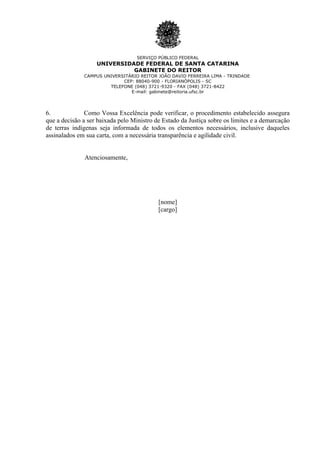 SERVIÇO PÚBLICO FEDERAL
                   UNIVERSIDADE FEDERAL DE SANTA CATARINA
                             GABINETE DO REITOR
              CAMPUS UNIVERSITÁRIO REITOR JOÃO DAVID FERREIRA LIMA - TRINDADE
                            CEP: 88040-900 - FLORIANÓPOLIS - SC
                       TELEFONE (048) 3721-9320 - FAX (048) 3721-8422
                               E-mail: gabinete@reitoria.ufsc.br




6.             Como Vossa Excelência pode verificar, o procedimento estabelecido assegura
que a decisão a ser baixada pelo Ministro de Estado da Justiça sobre os limites e a demarcação
de terras indígenas seja informada de todos os elementos necessários, inclusive daqueles
assinalados em sua carta, com a necessária transparência e agilidade civil.


              Atenciosamente,




                                           [nome]
                                           [cargo]
 