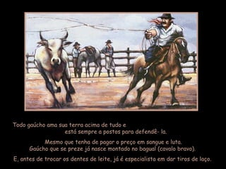 Todo gaúcho ama sua terra acima de tudo e
está sempre a postos para defendê- la.
Mesmo que tenha de pagar o preço em sangue e luta.
Gaúcho que se preze já nasce montado no bagual (cavalo bravo).
E, antes de trocar os dentes de leite, já é especialista em dar tiros de laço.
 
