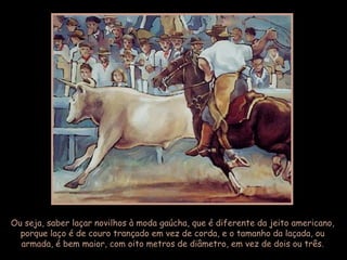Ou seja, saber laçar novilhos à moda gaúcha, que é diferente da jeito americano,
porque laço é de couro trançado em vez de corda, e o tamanho da laçada, ou
armada, é bem maior, com oito metros de diâmetro, em vez de dois ou três.
 
